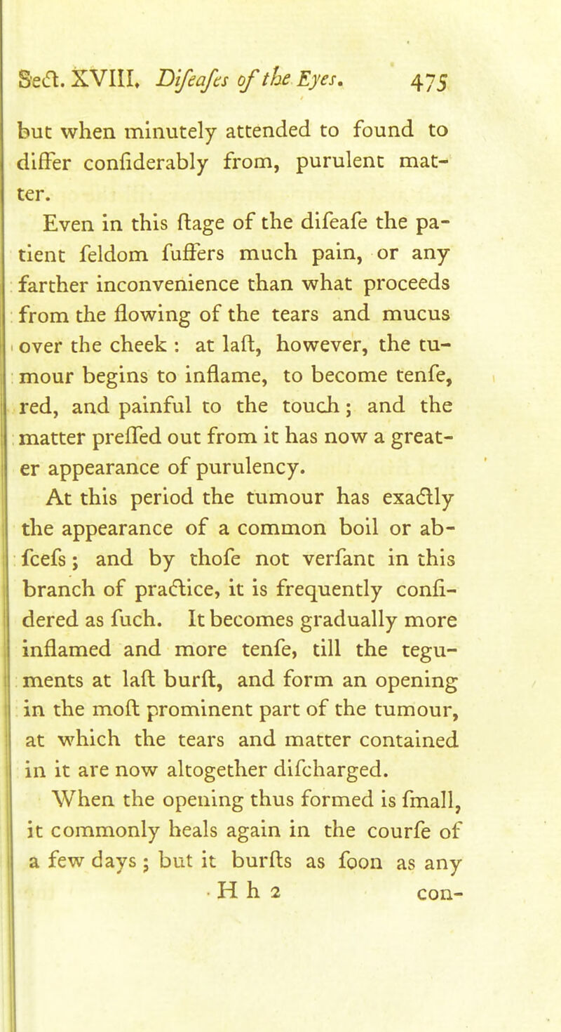 but when minutely attended to found to differ confiderably from, purulent mat- ter. Even in this ftage of the difeafe the pa- tient feldom fuffers much pain, or any farther inconvenience than what proceeds from the flowing of the tears and mucus over the cheek : at laft, however, the tu- mour begins to inflame, to become tenfe, red, and painful to the touch; and the ; matter preflTed out from it has now a great- er appearance of purulency. At this period the tumour has exaflly the appearance of a common boil or ab- fcefs; and by thofe not verfant in this branch of praiflice, it is frequently confi- dered as fuch. It becomes gradually more inflamed and more tenfe, till the tegu- ments at lafl; burft, and form an opening in the moft: prominent part of the tumour, at which the tears and matter contained in it are now altogether difcharged. When the opening thus formed is fmall, it commonly heals again in the courfe of a few days ; but it burfts as foon as any • H h 2 con-