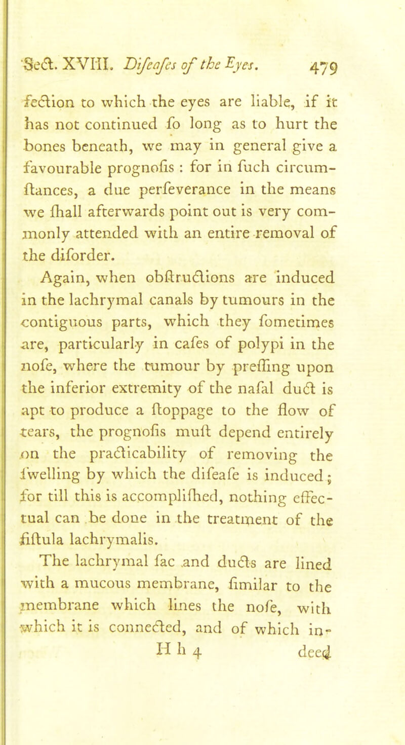 feaion to which the eyes are liable, if it has not continued fo long as to hurt the bones beneath, we may in general give a favourable prognoHs : for in fuch circum- ftances, a due perfeverance in the means we fliall afterwards point out is very com- monly attended with an entire removal of the diforder. Again, when obftruflions are induced in the lachrymal canals by tumours in the contiguous parts, which they fometimes are, particularly in cafes of polypi in the nofe, where the tumour by preffing upon the inferior extremity of the nafal du(5l is apt to produce a floppage to the flow of tears, the prognofis mull depend entirely on the practicability of removing the dwelling by which the difeafe is induced; for till this is accomplifhed, nothing effec- tual can be done in the treatrnent of the iiftula lachrymalis. The lachrymal fac .and du6ls are lined with a mucous membrane, flmilar to the membrane which lines the nofe, with which it is connecfted, and of which in^ H h 4 dcei