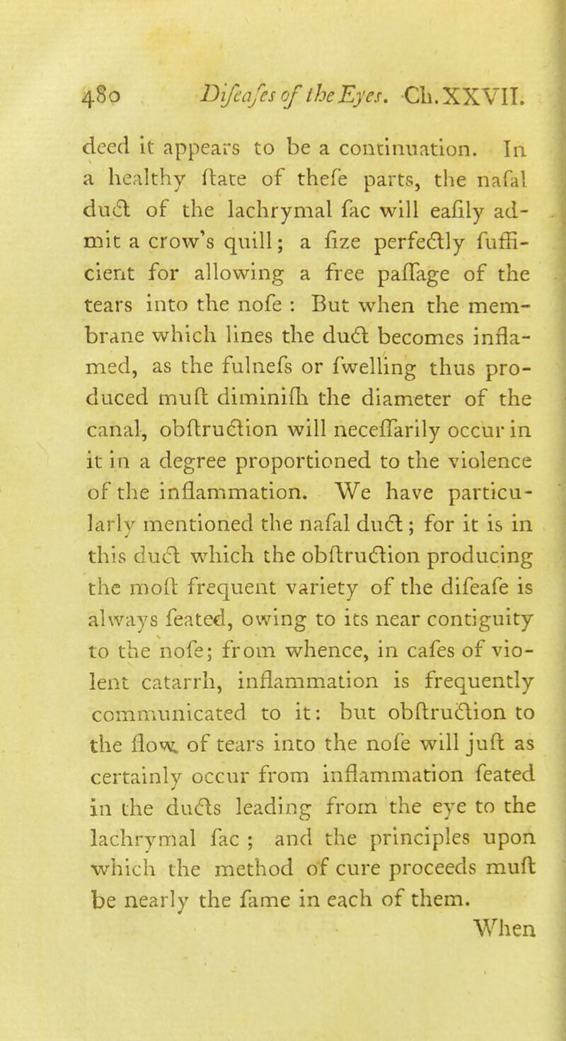 deed it appears to be a conciiination. In a healthy ftate of thefe parts, the nafal du(5l of the lachrymal fac will eafily ad- mit a crow's quill; a fize perfe6lly fuffi- cient for allowing a free pafFage of the tears into the nofe : But when the mem- brane which lines the du6t becomes infla- med, as the fulnefs or fwelling thus pro- duced muft diminifli the diameter of the canal, obftruftion will neceffarily occur in it in a degree proportioned to the violence of the inflammation. We have particu- larly mentioned the nafal du6l; for it is in this du<fl which the obftrudlion producing the moft frequent variety of the difeafe is always feated, owing to its near contiguity to the nofe; from whence, in cafes of vio- lent catarrh, inflammation is frequently communicated to it: but obftruftion to the ^ov^ of tears into the nofe will juft as certainly occur from inflammation feated in the du(5ls leading from the eye to the lachrymal fac ; and the principles upon which the method of cure proceeds mufl: be nearly the fame in each of them. When