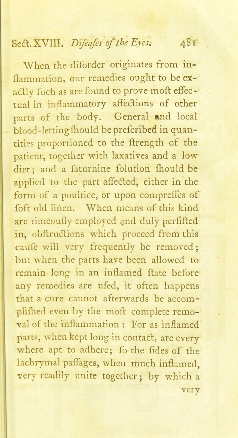 When the diforder originates from in- flammation, our remedies ought to be ex- a(511y fach as are found to prove moft effec- tual in inflammatory affedions of other parts of the body. General and local blood-lettingftiould be prefcribed in quan- tities proportioned to the flrength of the patient, together with laxatives and a low diet; and a faturnine folution fliould be applied to the part affected, either in the form of a poultice, or upon compreffes of foft old linen. When means of this kind are timeoufly employed ^.nd duly perfifted in, obftrudions which proceed from this caufe will very frequently be removed; but when the parts have been allowed to remain long in an inflamed flate before any remedies are ufed, it often happens that a cure cannot afterwards be accom- pliflied even by the mofl complete remo- val of the inflammation : For as inflamed parts, when kept long in contact, are every where apt to adhere; fo the fides of the lachrymal pafl^ages, when much inflamed, very readily unite together; by which a very