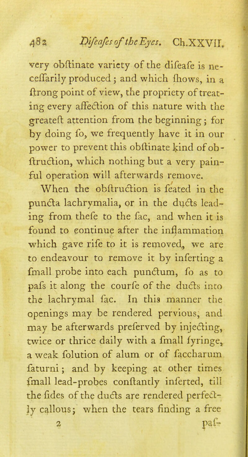 very obftinate variety of the difeafe is ne- ceJTarily produced ; and which fliows, in a ftrong point of view, the propriety of treat- ing every afFe(5lion of this nature with the greateft attention from the beginning; for by doing fo, we frequently have it in our power to prevent this obllinate kind of ob- flru(5lion, which nothing but a very pain- ful operation will afterwards remove. When the obflruclion is feated in the pun6la lachrymalia, or in the di;6ls lead- ing from thefe to the fac, and when it is found to continue after the inflammation which gave rife to it is removed., we are to endeavour to remove it by inferting a fmall probe into each pun{5lum, fo as to pafs it along the courfe of the ducfls into the lachrymal fac. In this manner the openings may be rendered pervious, and may be afterwards preferved by injeding, twice or thrice daily with a fmall fyringe, a weak folution of alum or of faccharum faturni; and by keeping at other times fmall lead-probes conflancly inferted, till the fides of the du6ls are rendered perfed- ly Ct^llous; when the tears finding a free 2 paf-