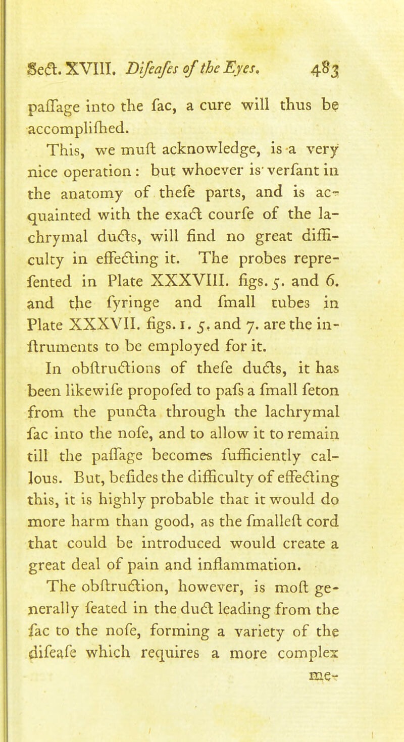 paflage into the fac, a cure will thus be accomplifhed. This, we muft acknowledge, is a very nice operation : but whoever is- verfant in the anatomy of thefe parts, and is ac-^ quainted with the exadl courfe of the la- chrymal du(fl:s, will find no great difii^ culty in efFedling it. The probes repre- fented in Plate XXXVIII. figs. 5. and 6. and the fyringe and fmall tubes in Plate XXXVII. figs. i. 5, and 7. are the in- ilruments to be employed for it. In obftrudlions of thefe dudls, it has been likewife propofed to pafs a fmall feton from the pun(fta through the lachrymal fac into the nofe, and to allow it to remain till the paiTage becomes fufficiently cal- lous. But, befides the difficulty of efFeding this, it is highly probable that it would do more harm than good, as the fmalleft cord that could be introduced would create a great deal of pain and inflammation. The obftrudlion, however, is mod ge- nerally feated in the du6l leading from the fac to the nofe, forming a variety of the difeafe which requires a more complex