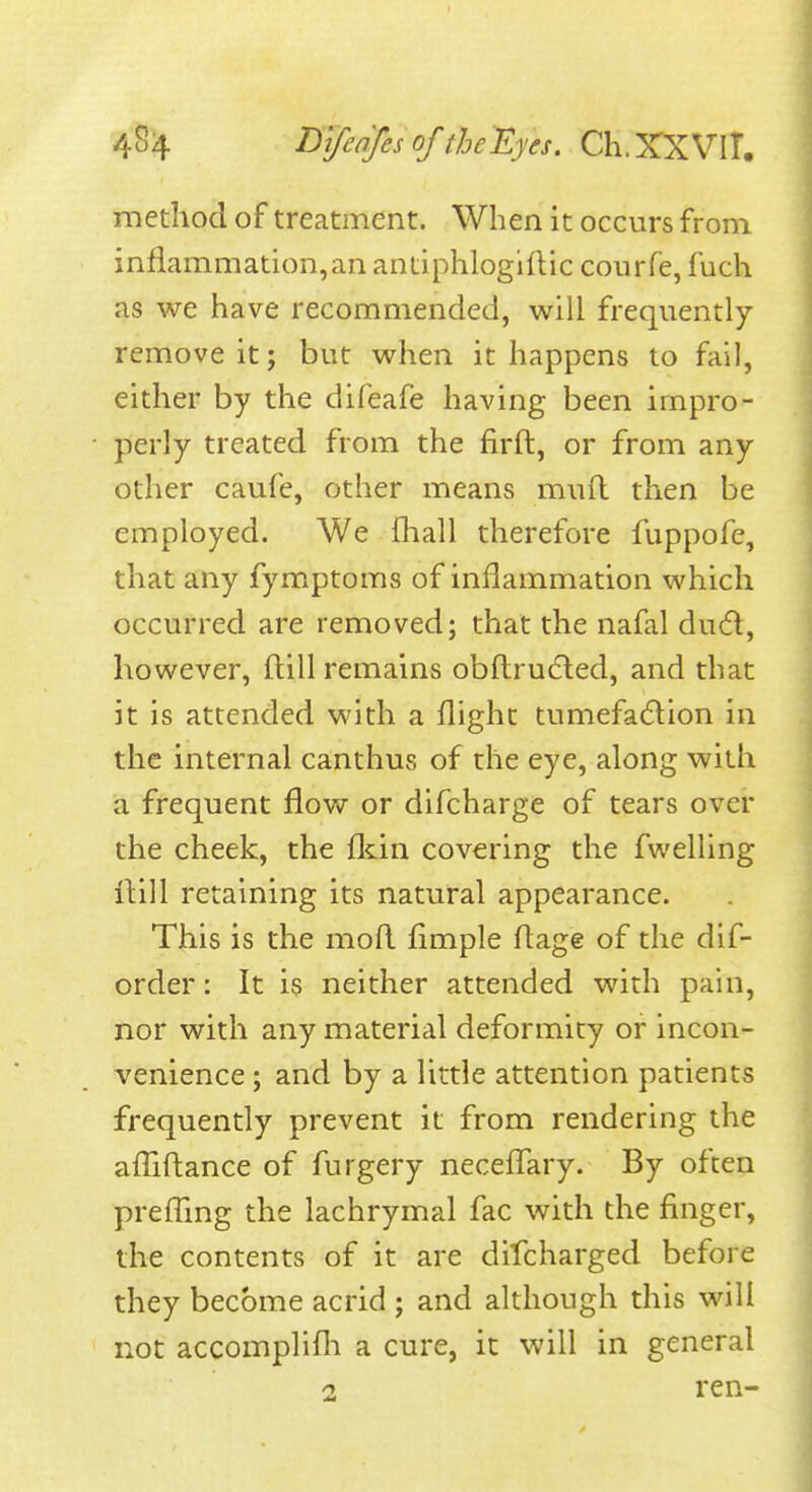 method of treatment. When it occurs from inflammation,an antiphlogilHc courfe, fuch as we have recommended, will frequently remove it; but when it happens to fail, either by the difeafe having been impro- perly treated from the firft, or from any other caufe, other means mufl then be employed. We fliall therefore fuppofe, that any fymptoms of inflammation which occurred are removed; that the nafal dudl, however, ftill remains obflru6led, and that it is attended with a flight tumefadlion in the internal canthus of the eye, along with a frequent flow or difcharge of tears over the cheek, the fl^in covering the fwelling iHU retaining its natural appearance. This is the mofl fimple ftage of the dif- order: It is neither attended with pain, nor with any material deformity or incon- venience ; and by a little attention patients frequently prevent it from rendering the afTiftance of furgery neceffary. By often prefTmg the lachrymal fac with the finger, the contents of it are dilcharged before they become acrid ; and although this will not accomplifh a cure, it will in general 2 i*en-