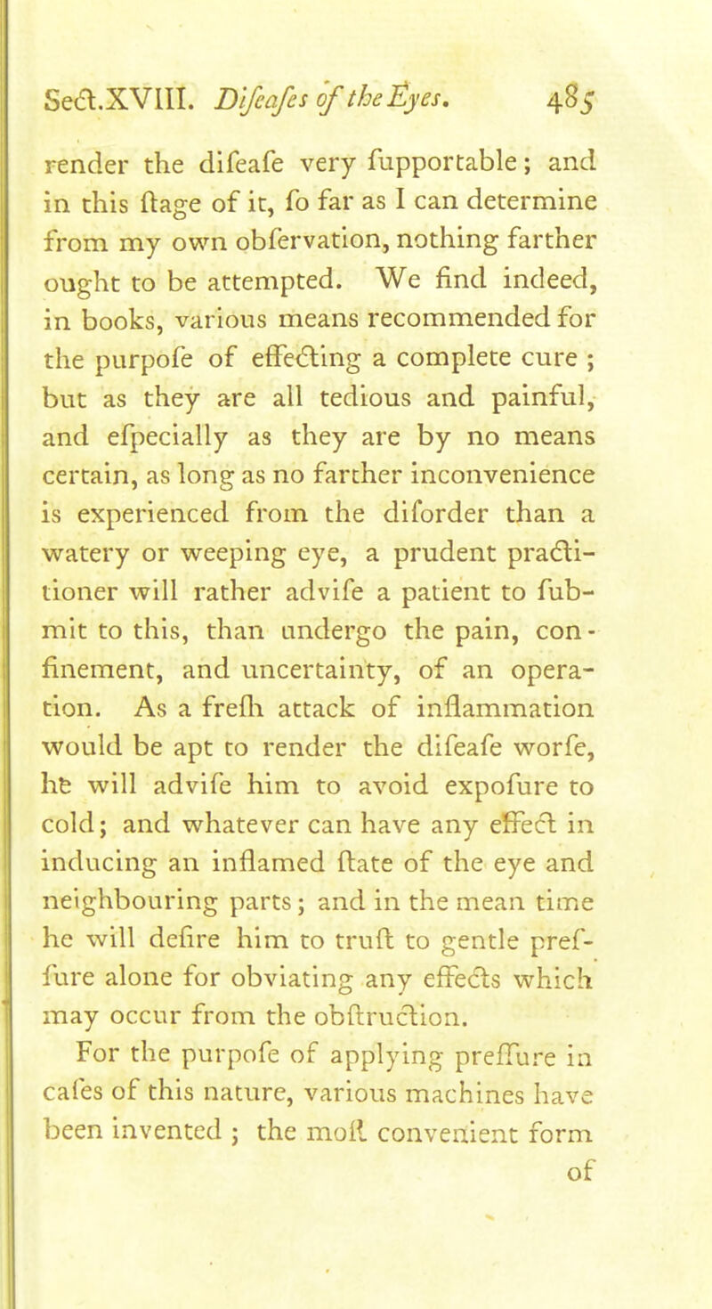 render the difeafe very fupportable; and in this ftage of it, fo far as I can determine from my own obfervation, nothing farther ought to be attempted. We find indeed, in books, various means recommended for the purpofe of efFedling a complete cure ; but as they are all tedious and painful, and efpecially as they are by no means certain, as long as no farther inconvenience is experienced from the diforder than a watery or weeping eye, a prudent pradli- tioner will rather advife a patient to fub- mit to this, than undergo the pain, con - finement, and uncertainty, of an opera- tion. As a frefli attack of inflammation would be apt to render the difeafe worfe, hfe will advife him to avoid expofure to cold; and whatever can have any effecl in inducing an inflamed ftate of the eye and neighbouring parts; and in the mean time he will defire him to trufl: to gentle pref- fure alone for obviating any effects which may occur from the obfliruclion. For the purpofe of applying prefTure in cafes of this nature, various machines have been invented ; the moil convenient form of