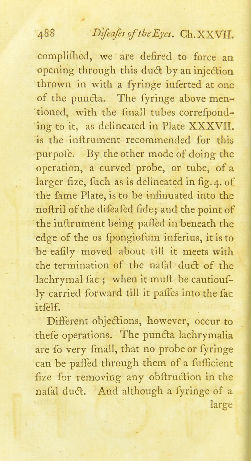 complifhed, we are defired to force an opening through this du(5l by an injection thrown in with a fyringe inferted at one of the pun6la. The fyringe above men- tioned, with the fmall tubes correfpond- ing to it, as delineated in Plate XXXVII. is the inilrument recommended for this purpofe. By the other mode of doing the operation, a curved probe, or tube, of a larger fize, fuch as is delineated in fig. 4. of the fame Plate, is to be infinuated into the noftril of the difeafed fide; and the point of the inftrument being pafTed in beneath the edge of the os fpongiofum inferius, it is to be eafily moved about till it meets with the termination of the nafal dudl of the lachrymal fac ; when it muft be cautiouf- ly carried forward till it paiTes into the fac itfelf. Different objedlions, however, occur to thefe operations. The pun6la lachrymalia are fo very fmall, that no probe or fyringe can be paffed through them of a fufficient fize for removing any obftrudlion in the nafal dud:. And although a fyringe of a large