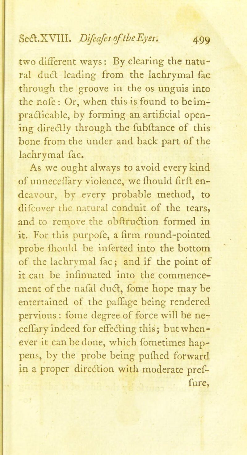 two different ways: By clearing the natu- ral du6l leading from the lachrymal fac through the groove in the os unguis into the nofe : Or, when this is found to beim- pradicable, by forming an artificial open- ing direcflly through the fubftance of this bone from the under and back part of the lachrymal fac. As we ought always to avoid every kind of unneceffarv violence, we fliould firft en- deavour, by every probable method, to difcover the natural conduit of the tears, and to remove the obftrudlion formed in it. For this purpofe, a firm round-pointed probe Ihould be inferted into the bottom of the lachrymal fac; and if the point of it can be infinuated into the commence- ment of the nafal du(5l, fome hope may be entertained of the paifage being rendered pervious : fome degree of force will be ne- celTary indeed for effecting this; but when- ever it can be done, which fometimes hap- pens, by the probe being pufhed forward in a proper direcStion with moderate pref- fure,