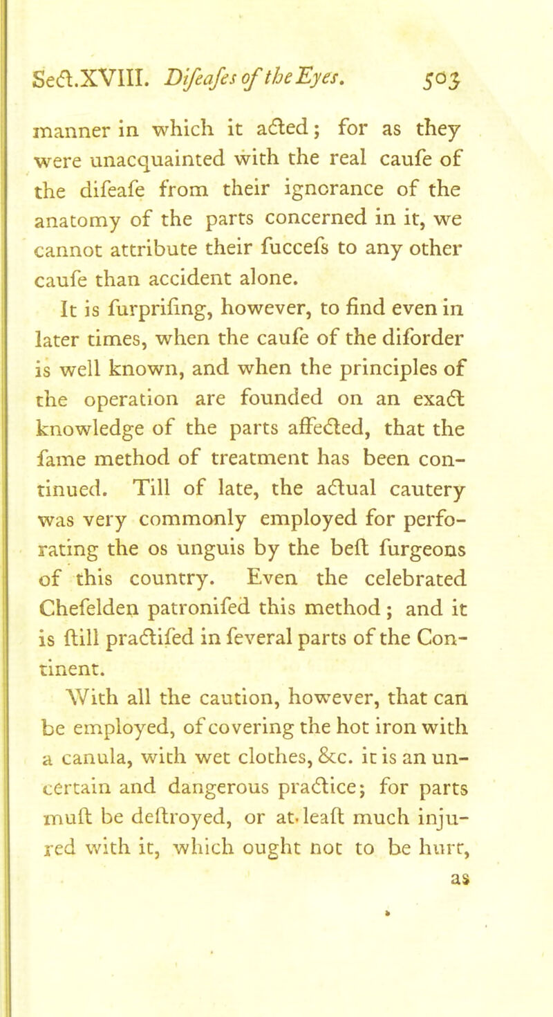 manner in which it a6led; for as they were unacquainted with the real caufe of the difeafe from their ignorance of the anatomy of the parts concerned in it, we cannot attribute their fuccefs to any other caufe than accident alone. It is furprifing, however, to find even in later times, when the caufe of the diforder is well known, and when the principles of the operation are founded on an exadl knowledge of the parts affeded, that the fame method of treatment has been con- tinued. Till of late, the adual cautery was very commonly employed for perfo- rating the OS unguis by the beft furgeons of this country. Even the celebrated Chefelden patronifed this method ; and it is ftill pradifed in feveral parts of the Con- tinent. With all the caution, however, that can be employed, of covering the hot iron with a canula, with wet clothes, 8cc. it is an un- certain and dangerous practice; for parts muft be deftroyed, or at. leaft much inju- red with it, which ought not to be hurt, as