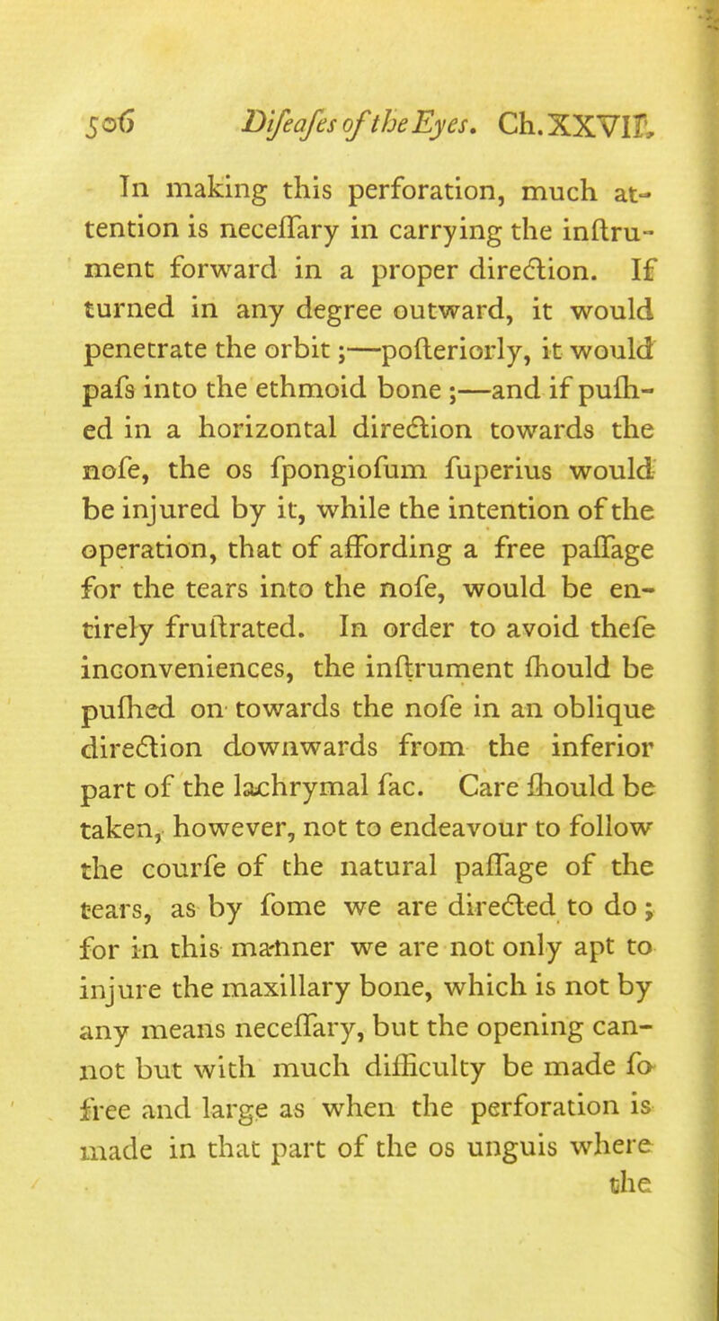 In making this perforation, much at- tention is neceffary in carrying the inftru- ment forward in a proper diredlion. If turned in any degree outward, it would penetrate the orbit j—pofteriorly, it would pafs into the ethmoid bone ;—and if pufh- ed in a horizontal diredlion towards the nofe, the os fpongiofum fuperius would be injured by it, while the intention of the operation, that of affording a free paflage for the tears into the nofe, would be en- tirely fruftrated. In order to avoid thefe inconveniences, the inftrument fhould be pufhed on towards the nofe in an oblique direction downwards from the inferior part of the lachrymal fac. Care fhould be taken, however, not to endeavour to follow the courfe of the natural pafTage of the tears, as by fome we are diredled to do; for in this ma-nner we are not only apt to injure the maxillary bone, which is not by any means neceffary, but the opening can- not but with much difficulty be made fa free and large as when the perforation is made in that part of the os unguis where che