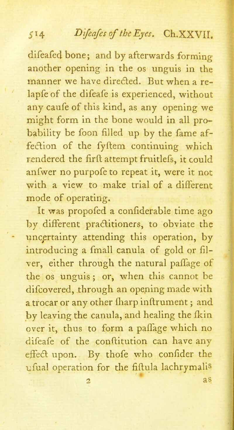 dlfeafed bone; and by afterwards forming another opening in the os unguis in the manner we have diredled. But when a re- lapfe of the difeafe is experienced, without any caufe of this kind, as any opening we might form in the bone would in all pro- bability be foon filled up by the fame af- fe(5lion of the fyftem continuing which rendered the firft attempt fruitlefs, it could anfwer no purpofe to repeat it, were it not with a view to make trial of a different mode of operating. It was propofed a confiderable time ago by different practitioners, to obviate the unc^ertainty attending this operation, by introducing a fmall canula of gold or fil- ver, either through the natural paffage of the OS unguis ; or, when this cannot be difcovered, through an ope.ning made with a trocar or any other fliarp inftrument; and by leaving the canula, and healing the fkin over it, thus to form a paffage which no difeafe of the conftitution can have any effeft upon. By thofe who confider the i;fual operation for the fiflula lachrymalis