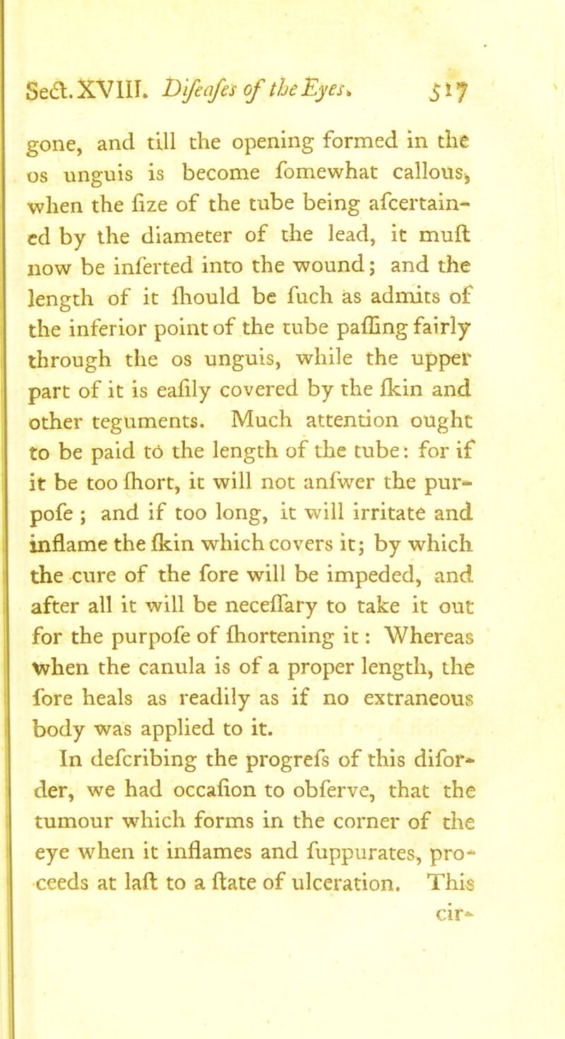 Sea.XVllI. D'lfeafesGftheEyes. S^l gone, and till the opening formed in the OS unguis is become fomewhat callousj when the fize of the tube being afcertain- cd by the diameter of the lead, it muft now be inferted into the wound; and the length of it fliould be fuch as admits of the inferior point of the tube paffing fairly through the os unguis, while the upper part of it is ealily covered by the fkin and other teguments. Much attention ought to be paid to the length of the tube: for if it be too fhort, it will not anfwer the pur* pofe ; and if too long, it will irritate and inflame the fldn which covers it; by which the cure of the fore will be impeded, and after all it will be neceffary to take it out for the purpofe of fhortening it: Whereas when the canula is of a proper length, the fore heals as readily as if no extraneous body was applied to it. In defcribing the progrefs of this difor* der, we had occafion to obferve, that the tumour which forms in the corner of the eye when it inflames and fuppurates, pro- ceeds at lafl to a ftate of ulceration. This cir^