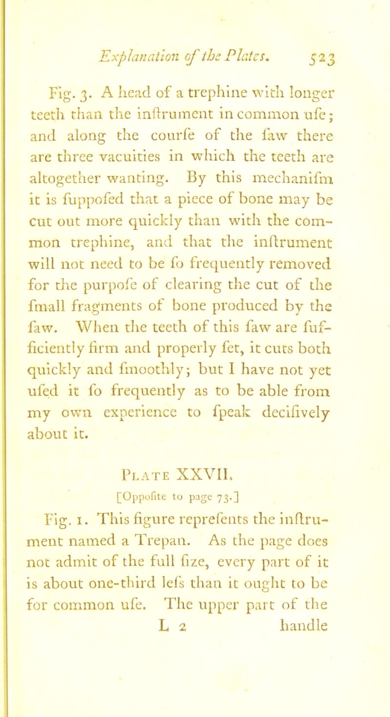 Fig. 3. A head of a trephine with longer teeth than the inftrument in common ufe; and along the courfe of the law there are three vacuities in which the teeth are altogether wanting. By this mechanifm it is fuppofed that a piece of bone may be cut out more quickly than with the com- mon trephine, and that the inftrument will not need to be fo frequently removed for the purpofe of clearing the cut of the fmall fragments of bone prodviced by the faw. When the teeth of this faw are fuf- ficiently firm and properly fet, it cuts both quickly and fmoothly; but I have not yet ufed it fo frequently as to be able from my own experience to fpeak decifively about it. Plate XXVII. [Oppofite to page 73.] Fig. I. This figure reprefents the inflru- ment named a Trepan. As the page does not admit of the full fize, every part of it is about one-third lefs than it ought to be for common ufe. The upper part of the L 2 handle