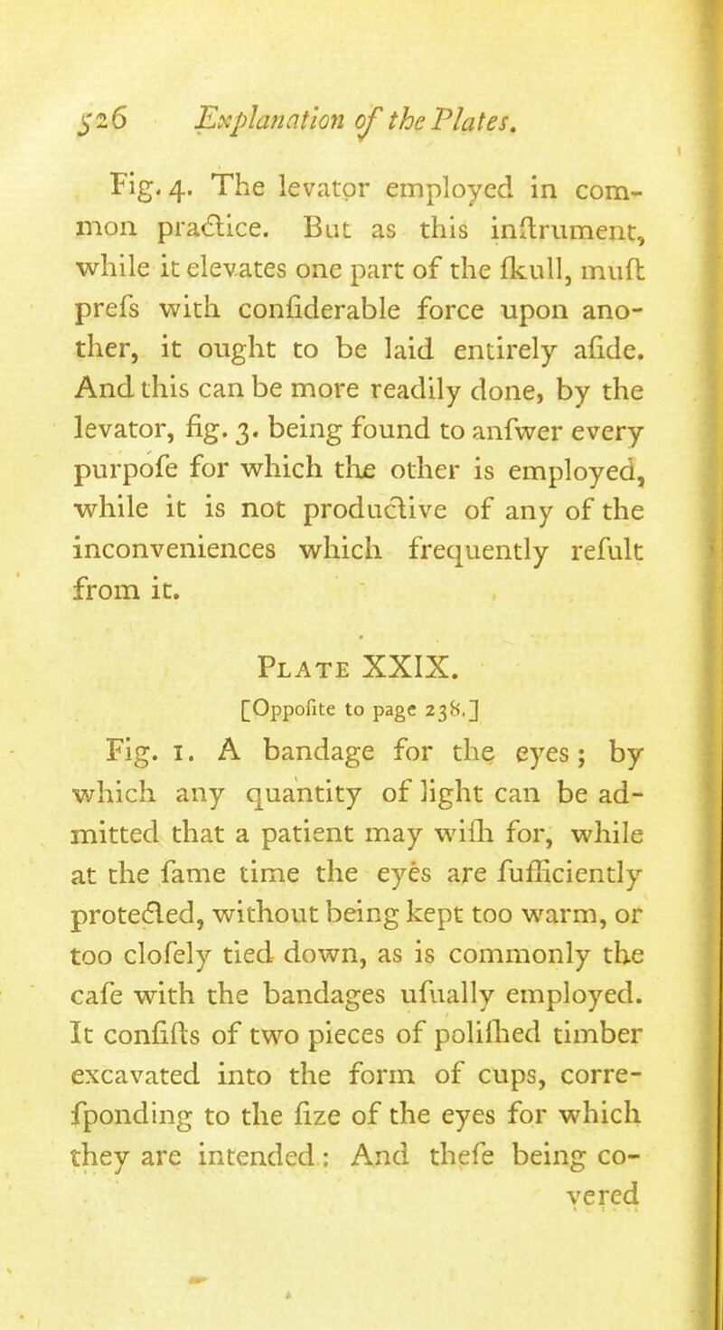 Fig. 4. The levator employed in com- mon pradice. Bat as this initrument, while it elevates one part of the fkull, miift prefs with confiderable force upon ano- ther, it ought to be laid entirely afide. And this can be more readily done, by the levator, fig. 3. being found to anfwer every purpofe for which the other is employed, while it is not produclive of any of the inconveniences which frequently refult from it. Plate XXIX. [Oppofite to page 238.] Fig. I. A bandage for the eyes; by which any quantity of light can be ad- mitted that a patient may wifli for, while at the fame time the eyes are fufficiently prote^led, without being kept too warm, or too clofely tied down, as is commonly the cafe with the bandages ufually employed. It confifts of two pieces of poliflied timber excavated into the form of cups, corre- fponding to the fize of the eyes for which they are intended: And thefe being co- vered