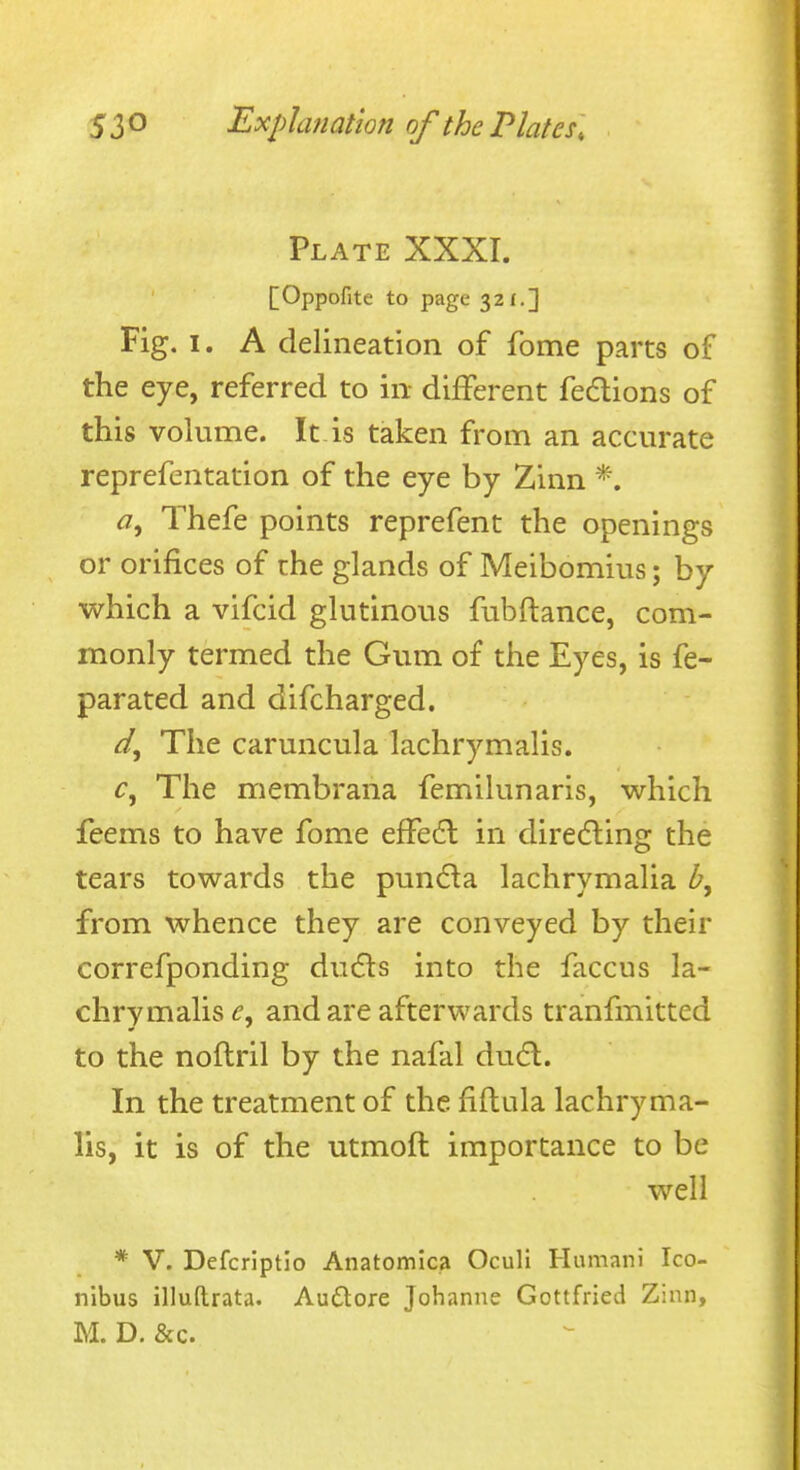 Plate XXXI. [Oppofite to page 32£.] Fig. I. A delineation of fome parts of the eye, referred to in different fedions of this vohime. It is taken from an accurate reprefentation of the eye by Zinn <2, Thefe points reprefent the openings or orifices of the glands of Meibomius; by which a vifcid glutinous fubftance, com- monly termed the Gum of the Eyes, is fe- parated and difcharged. The caruncula lachrymalis. The membrana femilunaris, which feems to have fome effedl in diredling the tears towards the pundla lachrymalia from whence they are conveyed by their correfponding dufls into the faccus la- chrymalis e. and are afterwards tranfmitted to the noftril by the nafal dufl. In the treatment of the fiftula lachryma- lis, it is of the utmoft importance to be well * V. Defcrlptio Anatomica Ocull Humani Ico- nibus illuftrata. Au6lore Johanne Gottfried Zinn, M. D. &c.