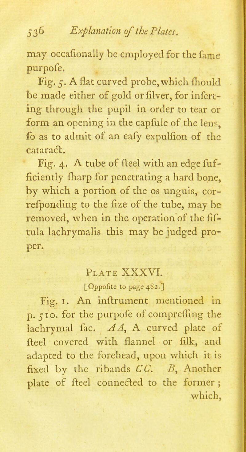 may occafionally be employed for the fame purpofe. Fig. 5. A flat curved probe, which fhould be made either of gold or filver, for infert- ing through the pupil in order to tear or form an opening in the capfule of the lens, fo as to admit of an eafy expulfion of the cataradl. Fig. 4. A tube of fleel with an edge fuf- ficiently fliarp for penetrating a hard bone, by which a portion of the os iinguis, cor- refponding to the fize of the tube, may be removed, when in the operation of the fif- tula lachrymalis this may be judged pro- per. Plate XXXVI. [[Oppolite to page 482.3 Fig. I. An inflrument mentioned in p. 510. for the purpofe of comprefling the lachrymal fac. AA^h. curved plate of Heel covered with flannel or fllk, and adapted to the forehead, upon which it is fixed by the ribands CC. B, Another plate of fleel conne6led to the former ; which,