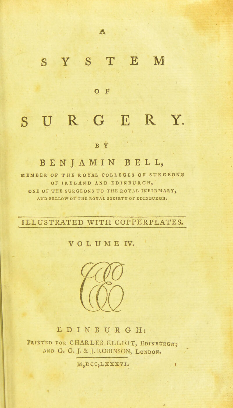 SYSTEM O F SURGERY. B Y BENJAMIN BELL, MEMBER OF THE ROYAL COLLEGES OF SURGEONS OF IRELAND AND EDINBURGH, ONE OF THE SURGEONS TO THE ROYAL INFIRMARY, AND FELLOW OF THE ROYAL SOCIETY OF EDINBURGH. ILLUSTRATED WITH COPPERPLATES. VOLUME IV. EDINBURGH: Printed for CHARLES ELLIOT, Edinburgh? and G. G. J. & J. ROBINSON, London. M,DCC,LXXXYI. t