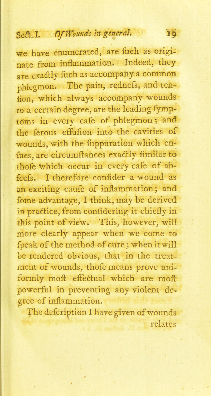 we have enumerated, are fuch as origi- nate from inflammation. Indeed, they are exactly fuch as accompany a common phlegmon. The pain, rednefs, and ten- lion, which always accompany wounds to a certain degree, are the leading fymp- tdms in every cafe of phlegmon, and the ferous effufion into the cavities of wounds, with the fuppuration which en- fues, are circumftances exa6lly limilar to thofe ^vhich occur in every cafe of ah- fcefs. I therefore confider a wound as an exciting caufe of inflammation; and fome advantage, I think, may be derived in practice, from confidering it chiefly in this point of view. This, however, will more clearly appear when we come to fpeak of the method of cure, when it will be rendered obvious, that in the treat- ment of wounds, thofe means prove uni- formly moft effedual which are mofl: powerful in preventing any violent de- gree of inflammation. The defcription I have given of wounds relate.s