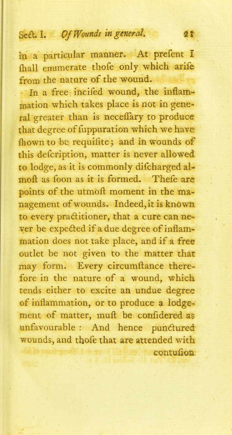 m a particular manner. At prefent I fliall enumerate thofe only which arife from the nature of the wound. In a free incifed wound, the inflam-« mation which takes place is not in ^ene* ral greater than is neceflary to produce that degree of fuppuration which we have fliown to be requifiteand in wounds of this defcription, matter is never allowed to lodge, as it is commonly difcharged al- moft as foon as it is formed. Thefe are points of the utmoft moment in the ma- nagement of wounds. Indeed, it is known to every praditioner, that a cure can ne^- ver be expeded if a due degree of inflam- mation does not take place, and if a free outlet be not given to the matter that may form. Every circumftance there- fore in the nature of a wound, which tends either to excite an undue degree of inflammation, or to produce ^ lodge- ment of matter, mufl; be confidered as unfavourable : And hence punctured wounds, and thofe that are attended with contufion