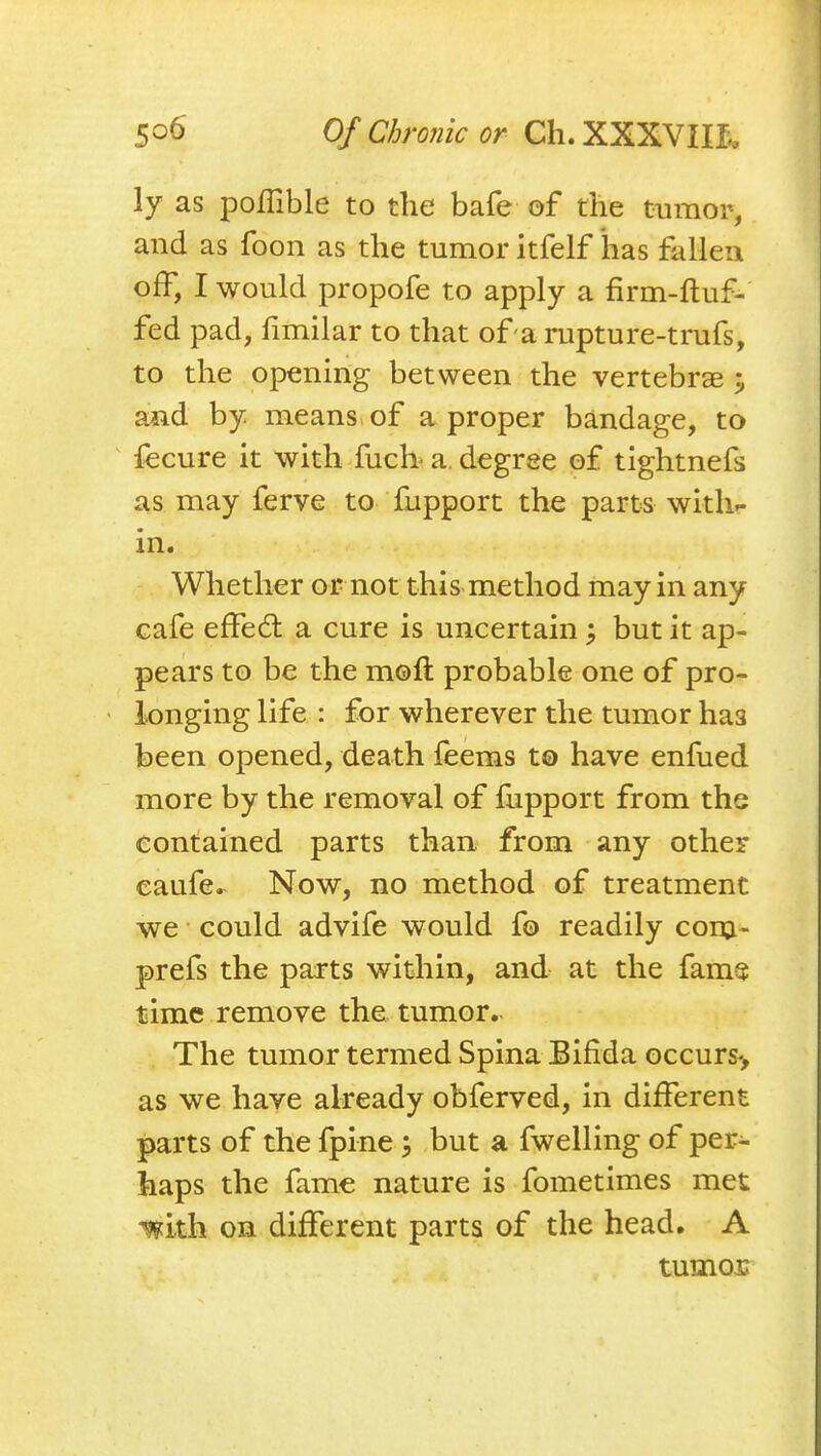 ly as poflible to the bafe of the tumor, and as foon as the tumor itfelf has fallen off, I would propofe to apply a firm-fluf- fed pad, fimilar to that of arupture-trufs, to the opening between the vertebrae ^ and by means of a proper bandage, to fecure it with fucb a. degree of tightnefs as may ferve to fupport the parts witli^ in. Whether or not this method may in any cafe effed a cure is uncertain ^ but it ap- pears to be the moft probable one of pro- • longing life : for wherever the tumor has been opened, death feems to have enfued more by the removal of fupport from the contained parts than, from any other caufe. Now, no method of treatment we could advife would fo readily conj- prefs the parts within, and at the fam$ time remove the tumor. The tumor termed Spina Bifida occurs-, as we have already obferved, in different parts of the fpine but a fwelling of per- haps the fame nature is fometimes met mxh on different parts of the head. A