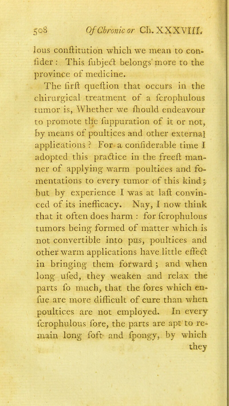 Jous conftitution which we mean to con* fidcr : This fubjed belongs'more to the province of medicine. The firft qucftion that occurs in the chirurgical treatment of a fcrophulous tumor is, Whether we iliould endeavour to promote the fuppuration of it or not, by means of poukices and other external applications ? For a confiderable time I adopted this practice in tlie freeft man- ner of applying warm poultices and fo- mentations to every tumor of this kind; but by experience I was at laft convin- ced of its inefficacy. Nay, I now think that it often does harm : for fcrophulous tumors being formed of matter which is not convertible into pus, poultices and other warm applications have little effed: in bringing them forward; and when long ufed, they weaken and relax the parts fo much, that the fores which en- fue are more difEcult of cure than whea poultices are not employed. In every fcrophulous fore, the parts are apt to re- main long foft- and fpongy, by which they