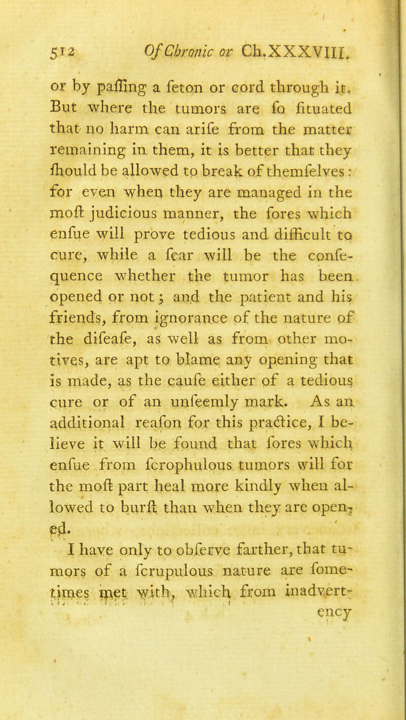 or by palHng a fetpn or cord through it. But where the tumors are fo fituated that' no harm can arife from the matter remaining in them, it is better that they fhould be allowed to break of themfelves : for even when they are managed in the moft judicious manner, the fores which enfue will prove tedious and difficult to cure, while a fear will be the confe- quence whether the tumor has been opened pr not ^ and the patient and his friends, from ignorance of the nature of the difeafe, as well as from other mo- tives, are apt to blame any opening that is made, as the caufe either pf a tedious cure or of an unfeemly mark. As an i^dditional reafpn for this practice, I be- lieve it will be found that fores which enfue from fcrophulous tumors will for the moft part heal more kindly when al- lowed to burft than when thej are open^ I have only to obferye farther, that tu- mors of a fcrupulous nature are fome- tijpgies ipft with, which from inadvert- ency