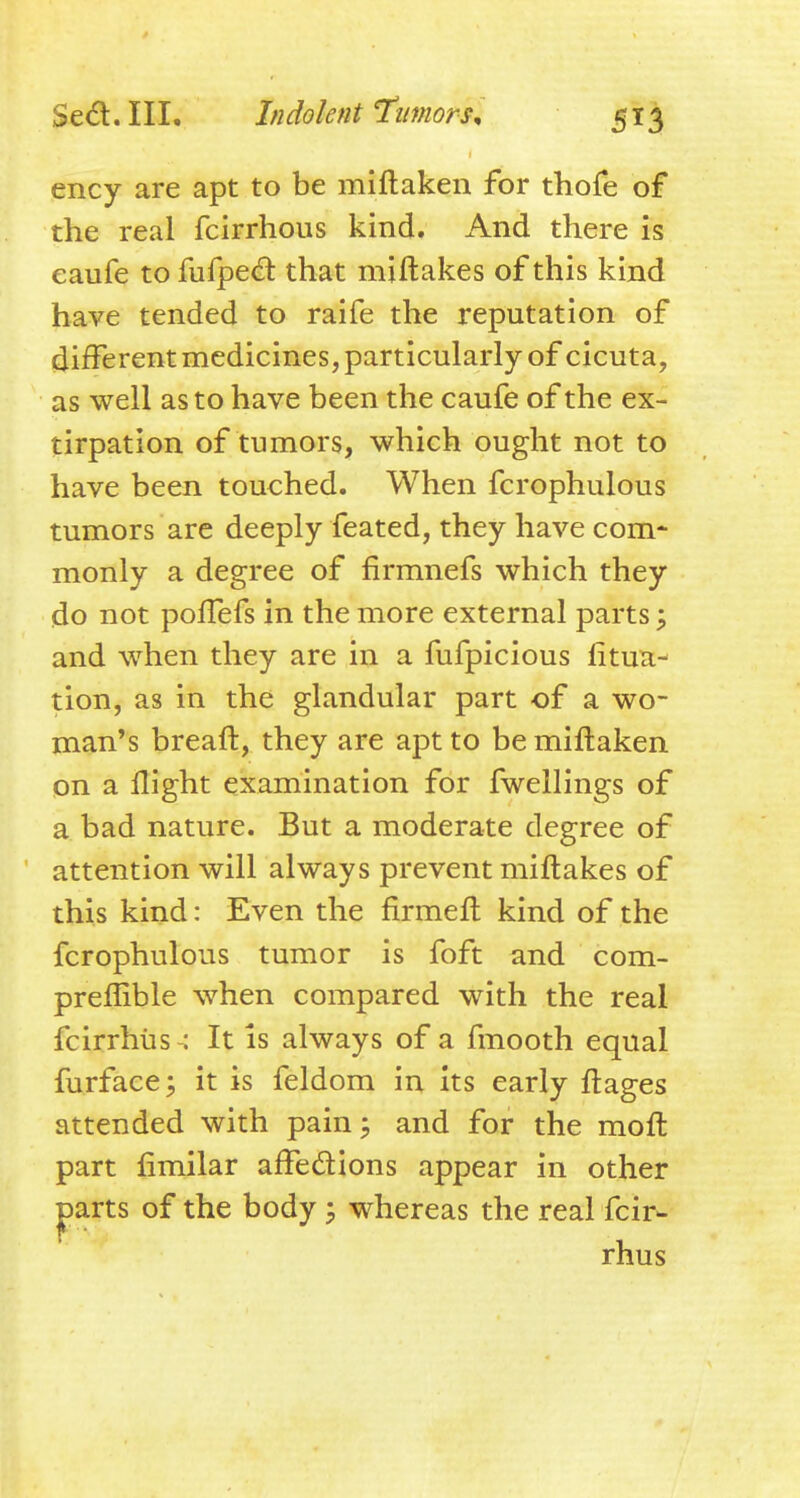 ency are apt to be miftaken for thofe of the real fcirrhous kind. And there is eaufe to fufped that mjftakes of this kind have tended to raife the reputation of different medicines, particularly of cicuta, as well as to have been the caufe of the ex- tirpation of tumors, which ought not to have been touched. When fcrophulous tumors are deeply feated, they have com* monly a degree of firmnefs which they do not polTefs in the more external parts; and when they are in a fufpicious litua- tion, as in the glandular part of a wo- man's breaft, they are apt to be miftaken on a flight examination for fwellings of a bad nature. But a moderate degree of attention will always prevent miftakes of this kind: Even the firmeft kind of the fcrophulous tumor is foft and com- preffible when compared with the real fcirrhiis : It is always of a fmooth equal furface; it is feldom in its early ftages attended with pain; and for the moft part fimilar affedions appear in other ^arts of the body , whereas the real fcir- rhus