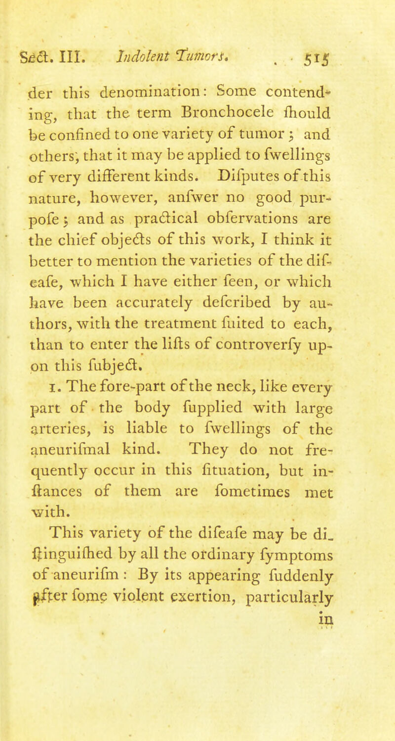 der this denomination: Some contend* ing, that the term Bronchocele fhould be confined to one variety of tumor; and others, that it may be applied to fwellings of very different kinds. Difputes of this nature, however, anfwer no good pur- pofe 5 and as practical obfervations are the chief objeds of this work, I think it better to mention the varieties of the dif- eafe, which I have either feen, or which have been accurately defcribed by au- thors, with the treatment fuited to each, than to enter the lifts of controverfy up- on this fubjedl, I. The fore-part of the neck, like every part of the body fupplied with large arteries, is liable to fwellings of the aneurifmal kind. They do not fre- quently occur in this fituation, but in- ftances of them are fometimes met with. This variety of the difeafe may be di, l]:ingui{hed by all the ordinary fymptoms of aneurifm : By its appearing fuddenly jffpej: fome violent exertion, particularly iu