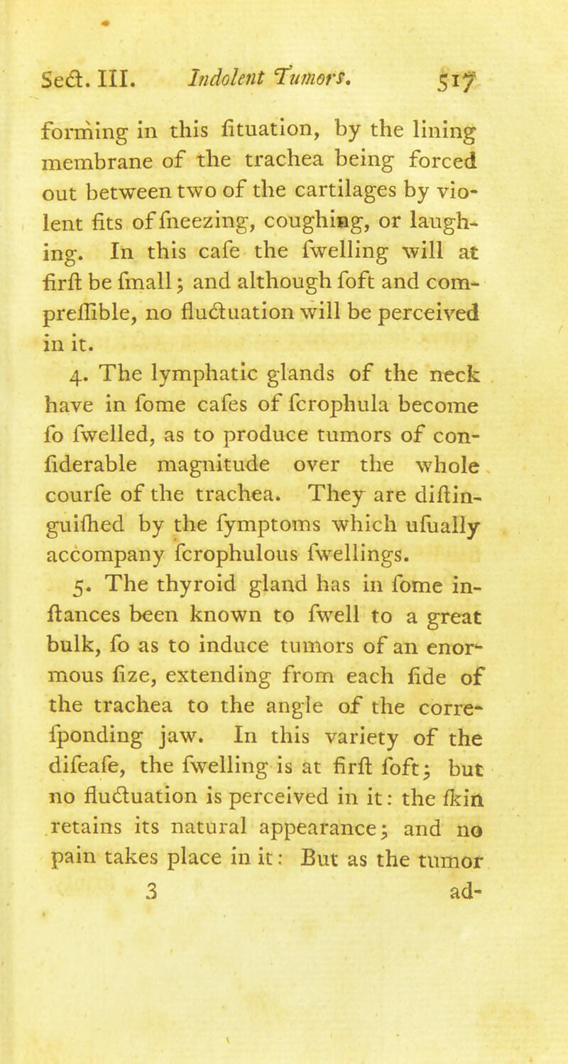 forming in this fituation, by the lining membrane of the trachea being forced out between two of the cartilages by vio- lent fits of fneezing, coughing, or laughs ing. In this cafe the fwelling will at firft be fmall; and although foft and com- preflible, no fluduation will be perceived in it. 4. The lymphatic glands of the neck have in fome cafes of fcrophula become fo fwelled, as to produce tumors of con- fiderable magnitude over the whole courfe of the trachea. They are diftin- guifhed by the fymptoms which ufuaiiy accompany fcrophulous fwellings. 5. The thyroid gland has in fome in- ftances been known to fwell to a great bulk, fo as to induce tumors of an enor- mous fize, extending from each fide of the trachea to the angle of the corre* fponding jaw. In this variety of the difeafe, the fwelling is at firfl: foft^ but no fludluation is perceived in it: the fkin retains its natural appearance; and no pain takes place in it: But as the tumot 3 ad-