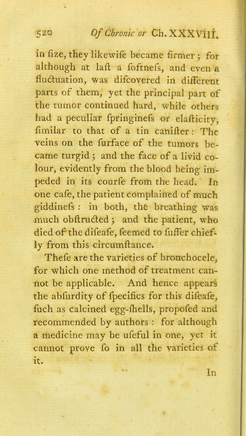 in fize, they likewife became firmer; for although at laft a foftnefs, and even a fluctuation, was difcovered in different parts of them, yet the principal part of the tumor continued hard, while others had a peculiar fpringinefs or elafticity, fimilar to that of a tin caniiler: The veins on the furface of the tumors be- came turgid ^ and the face of a livid co- lour, evidently from the blood being im- peded in its courfe from the head; In one cafe, the patient complained of much giddinefs : in both, the breathing was much obflruded and the patient, who died of the difeafe, feemed to fufFer chief- ly from this circumflance. Thefe are the varieties of bronchocele, for which one method of treatment can- not be applicable. And hence appears the abfurdity of fpecifics for this difeafe, luch as calcined egg-fhells, propofed and recommended by authors : for although a medicine may be ufeful in one, yet it cannot prove fo in all the varieties of it. In