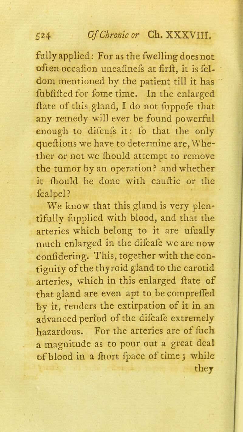 fully applied; For as the fwelling does not often occafion uneafinefs at firft, it isfel- dom mentioned by the patient till it has fubfifted for fome time. In the enlarged flate of this gland, I do not fuppofe that any remedy will ever be found powerful enough to difcufs it: To that the only queftions we have to determine are, Whe- ther or not we fliould attempt to remove the tumor by an operation? and whether it fhould be done with cauflic or the fcalpel ? We know that this gland is very plen- tifully fupplied with blood, and that the arteries which belong to it are ufually much enlarged in the difeafe we are now confidering. This, together with the con- tiguity of the thyroid gland to the carotid arteries, which in this enlarged flate of that gland are even apt to be comprefTed by it, renders the extirpation of it in an advanced period of the difeafe extremely hazardous. For the arteries are of fuch a magnitude as to pour out a great deal iof blood in a ftiort fpace of time > while they