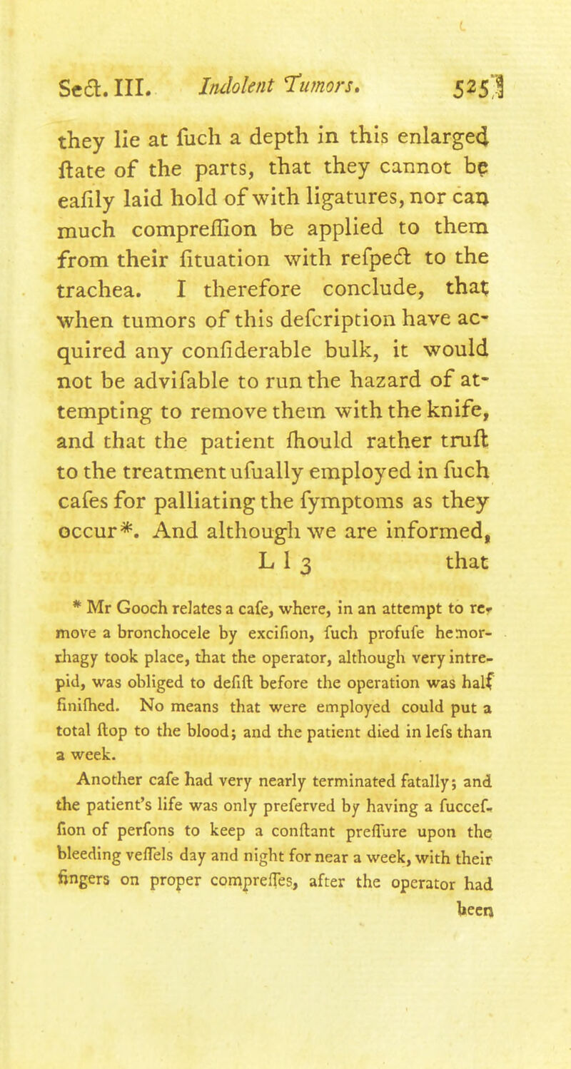 they lie at fuch a depth in this enlarge4 ftate of the parts, that they cannot bp eafily laid hold of with ligatures, nor caij much comprellion be applied to them from their fituation with refpe6l to the trachea. I therefore conclude, tha^ when tumors of this defcription have ac' quired any confiderable bulk, it would not be advifable to run the hazard of at- tempting to remove them with the knife, and that the patient fhould rather truft to the treatment ufually employed in fuch cafes for palliating the fymptoms as they occur*. And although we are informed, L13 that * Mr Gooch relates a cafe, where, in an attempt to rcr move a bronchocele by excifion, fuch profufe hemor- rhagy took place, that the operator, although very intre- pid, was obliged to defift before the operation was half finifhed. No means that were employed could put a total ftop to the blood; and the patient died in lefs than a week. Another cafe had very nearly terminated fatally; and the patient's life was only preferved by having a fuccef^ fion of perfons to keep a conftant preflure upon the bleeding velTels day and night for near a week, with their fingers on proper comprelTes, after the operator had teen