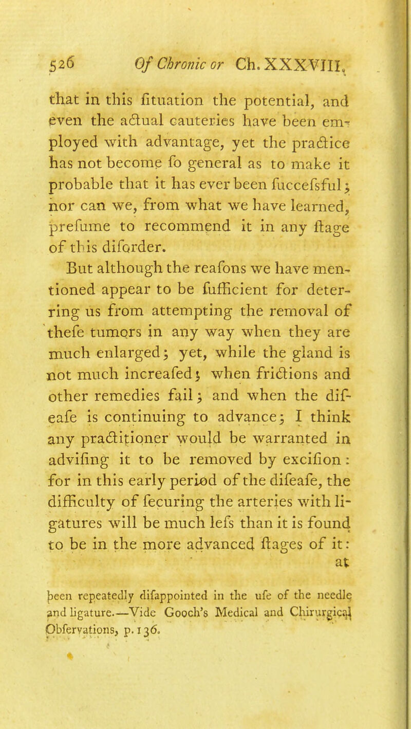 that in this fituation the potential, and even the a£lual cauteries have been em-? ployed with advantage, yet the pradice has not become fo general as to make it probable that it has ever been fuccefsful j nor can we, from what we have learned, prefume to recommend it in any ftage of this diforder. But although the reafons we have men- tioned appear to be fufficient for deter- ring us from attempting the removal of thefe tumqrs in any way when they are much enlarged; yet, while the gland is not much increafed 5 when fridions and other remedies fail; and when the dif- eafe is continuing to advance 3 I think any pra£li|:ioner would be warranted in advifing it to be removed by excifion: for in this early period of the difeafe, the difficulty of fecuring the arteries with li- gatures will be much lefs than it is found to be in the more advanced ftages of it : at |)een repeatedly difappointed in the ufe of the needlp and ligature.—Vide Gooch's Medical and Chirurgic^ Obfervations, p. 136.