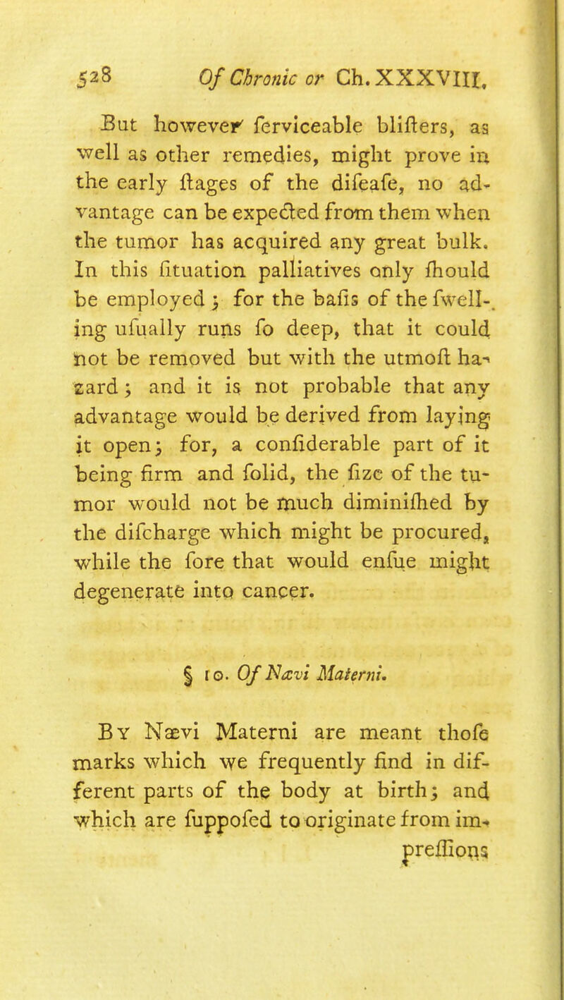 But however' fervlceable blifters, as well as other remedies, might prove in the early flages of the difeafe, no ad- vantage can be expeded from them when the tumor has acquired any great bulk. In this fituation palliatives only fhould be employed 3 for the bafis of the fweil-. ing ufuaily runs fo deep, that it could hot be removed but with the utmofl ha-> sard; and it is not probable that any advantage would be derived from laying it open 3 for, a confiderable part of it being firm and folid, the fizc of the tu- mor would not be much diminilhed by the difcharge which might be procured, while the fore that would enfue might degenerate into cancer. % 10. Of Navi Matenu, By Naevi Materni are meant thofe marks which we frequently find in dif- ferent parts of the body at birth; and which are fuppofed to originate from im-» preffioi^s