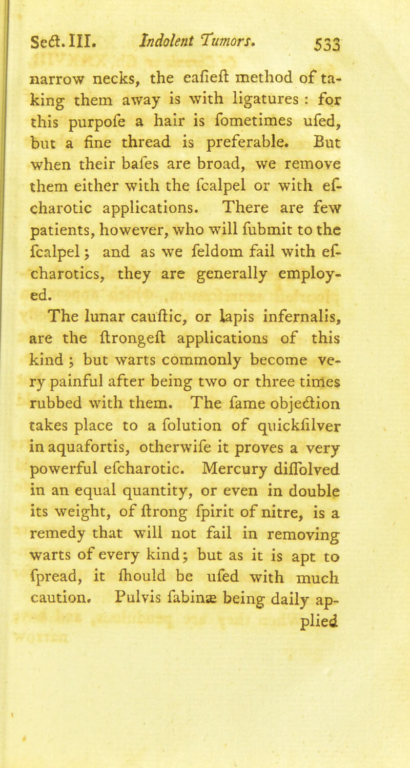 narrow necks, the eafieft method of ta- king them away is with ligatures : for this purpofe a hair is fometimes ufed, but a fine thread is preferable. But when their bafes are broad, we remove them either with the fcalpel or with ef- charotic applications. There are few patients, however, who will fubmit to the fcalpel; and as we feldom fail with ef- charotics, they are generally employ- ed. The lunar cauftic, or lapis infernalis, are the ftrongeft applications of this kind; but warts commonly become ve- ry painful after being two or three times rubbed with them. The fame objedion takes place to a folution of quickfilver in aquafortis, otherwife it proves a very powerful efcharotic. Mercury dilTolved in an equal quantity, or even in double its weight, of ftrong fpirit of nitre, is a remedy that will not fail in removing warts of every kind; but as it is apt to fpread, it fhould be ufed with much caution. Pulvis fabinae being daily ap- plied