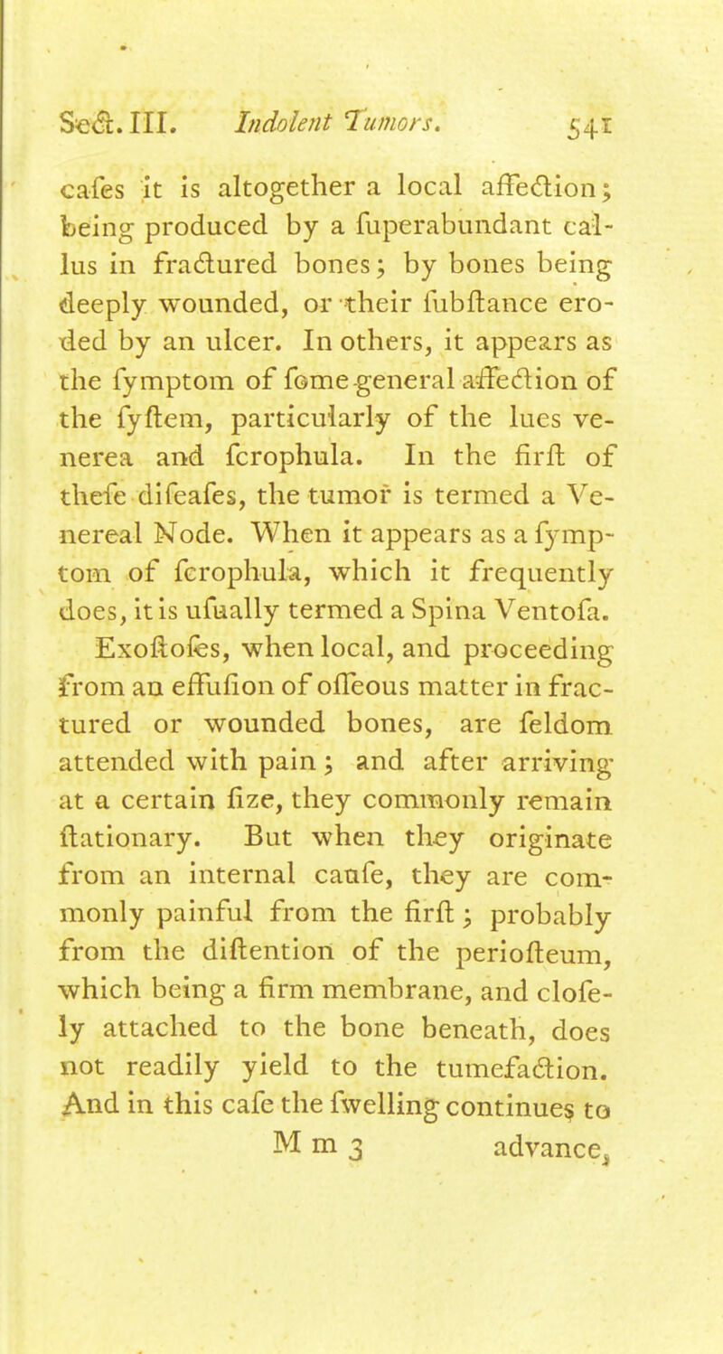 cafes it is altogether a local affedion; being produced by a fuperabundant cal- lus in fradured bones; by bones being deeply wounded, or their fubftance ero- ded by an ulcer. In others, it appears as the fymptom of fonae-general affedion of the fyftem, particularly of the lues ve- nerea and fcrophula. In the firft of thefe difeafes, the tumor is termed a Ve- nereal Node. When it appears as a fymp- tom of fcrophula, which it frequently does, it is ufually termed a Spina Ventofa. Exoftofes, when local, and proceeding from an effulion of olleous matter in frac- tured or wounded bones, are feldom attended with pain ; and after arriving at a certain fize, they commonly remain flationary. But when they originate from an internal canfe, they are com- monly painful from the firft; probably from the diftention of the periofteum, which being a firm membrane, and clofe- ly attached to the bone beneath, does not readily yield to the tumefadion. And in this cafe the fwelling continue? to M m 3 advance^