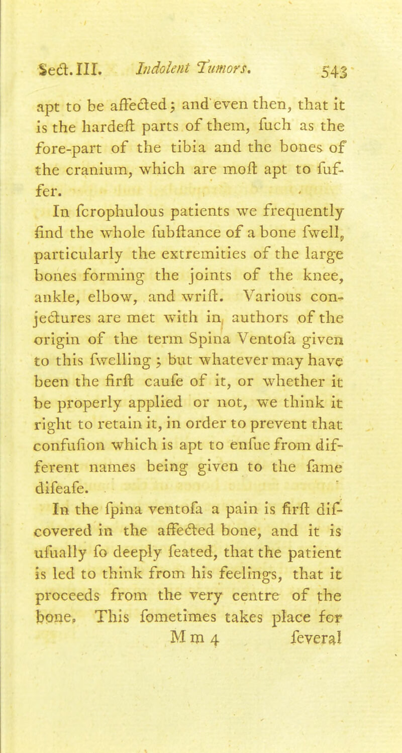 apt to be affeded; and even then, that it is the hardeft parts of them, fuch as the fore-part of the tibia and the bones of the cranium, which are moft apt to fuf- fer. In fcrophulous patients we frequently find the whole fubftance of a bone fwell, particularly the extremities of the large bones forming the joints of the knee, ankle, elbow, and wrift. Various con^ jeclures are met with in, authors of the origin of the term Spina Ventofa given to this fwelling j but whatever may have been the firft caufe of it, or whether it be properly applied or not, w*e think it right to retain it, in order to prevent that confufion which is apt to enfue from dif- ferent names being given to the fame difeafe. In the fpina ventofa a pain is firft dif- covered in the afFedled bone, and it is ufually fo deeply feated, that the patient is led to think from his feelings, that it proceeds from the very centre of the bone, This fometimes takes place for M m 4 feveral