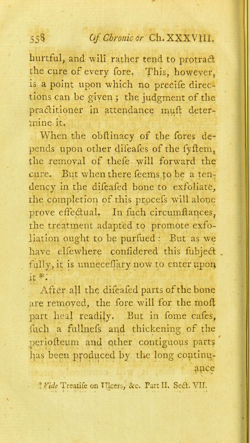 hurtful, and -will rather tend to prptrad the cure of every fore. This, however, is a point upon which no precife direc- tions can be given ; the judgment of the pra(5litioner iii attendance rnuft deter- Xnine it. When the obftinacy of the fores de- pends upon other difeafes of the fyftem, the removal of thefe will forward the cure. But when there feems to be a ten- dency in the difeafed bone to exfoliate, the completion of this procefs will alone prove effedual. In fuch circumftances, the treatment adapted to promote exfo- liation ought to be purfued : But as we have elfewhere confidered this fubje(5l . fully, it is unneceflliry now to enter upon After a}l the difeafed parts of the bone are removed, the fore will for the mof]: part heal readily. But in fome cafes, fuch a fuUnefs and thickening of the periofteurn and qther contiguous parts lias been produced by the long continu- ^ince