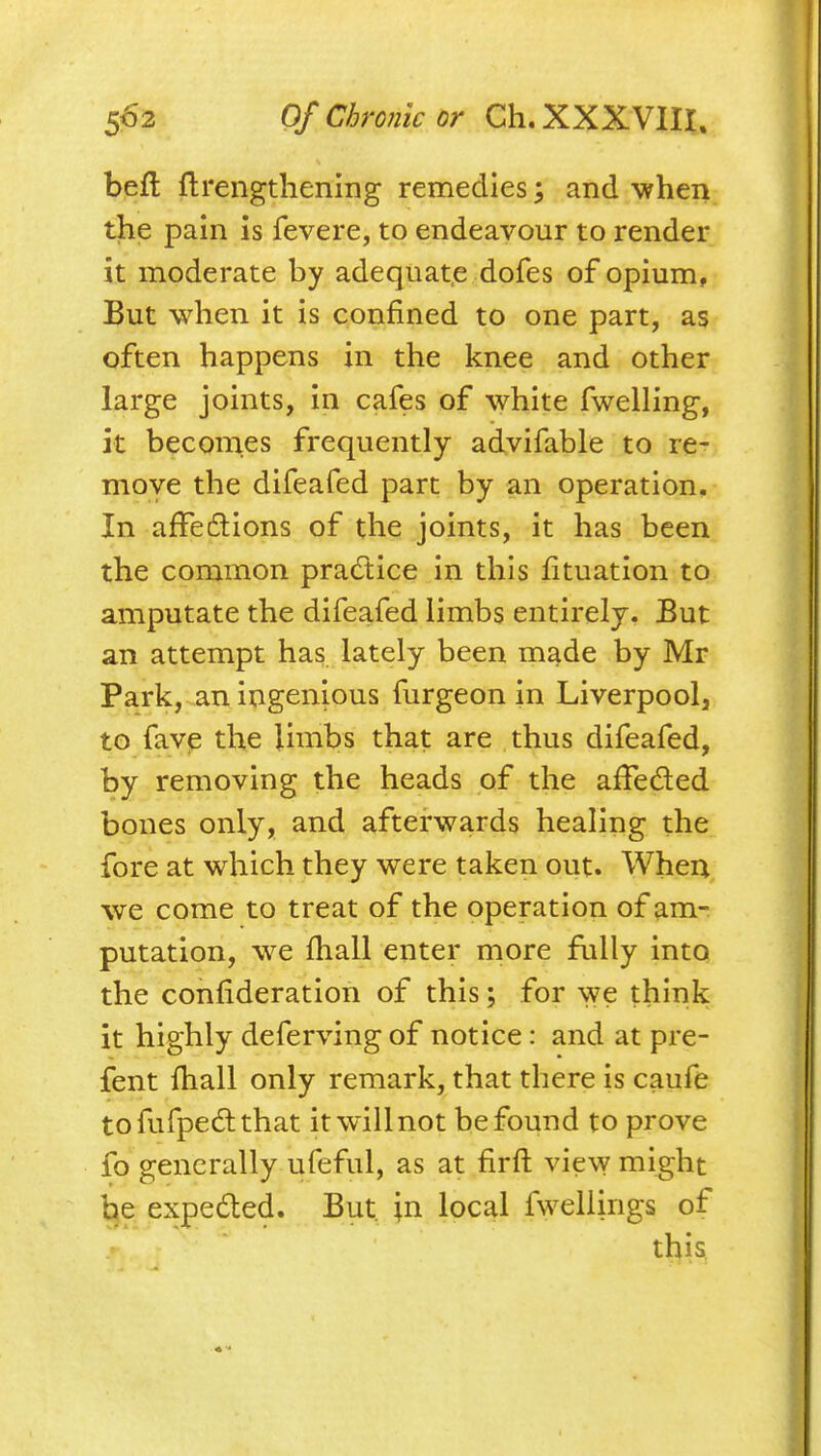 befl firengtliening remedies; and ■when the pain is fevere, to endeavour to render it moderate by adequate dofes of opium, But when it is confined to one part, as often happens in the knee and other large joints, in cafes of white fwelling, it becomes frequently advifable to re- move the difeafed part by an operation. In afFediions of the joints, it has been the common pradlice in this fituation to amputate the difeafed limbs entirely. But an attempt has lately been made by Mr Park, an ingenious furgeon in Liverpool, to fave the Unibs that are thus difeafed, by removing the heads of the affeded bones only, and afterwards healing the fore at which they were taken out. When we come to treat of the operation of am- putation, we fhall enter more fully into the confideration of this; for we think it highly deferving of notice: and at pre- fent fhall only remark, that there is caufe tofufpedthat it will not be found to prove fo generally ufeful, as at firfl; view might be expeded. But in local fwellings of this