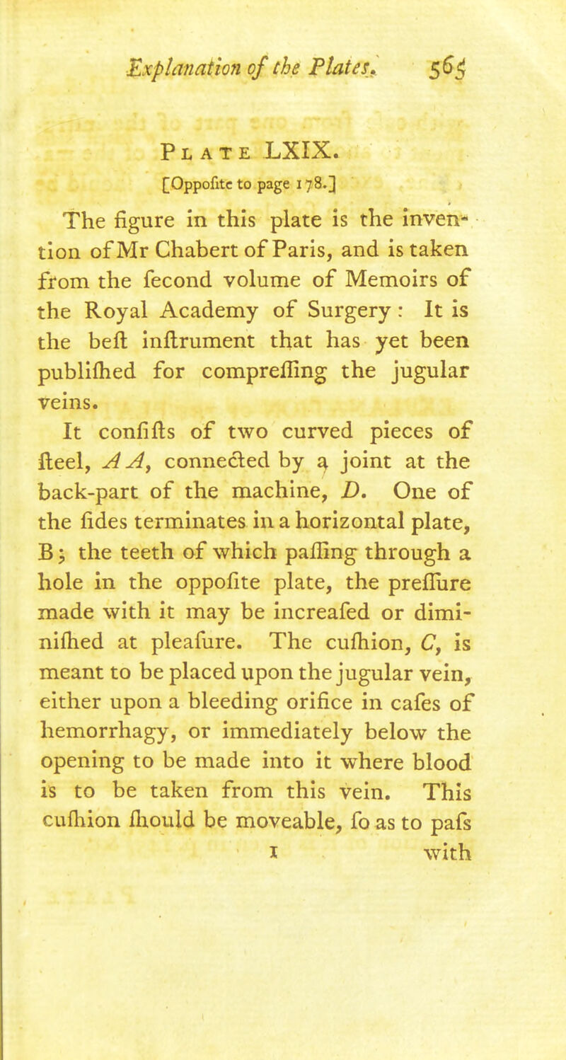 Plate LXIX. [Oppofitc to page 178.] The figure in this plate is the inven- tion of Mr Chabert of Paris, and is taken from the fecond volume of Memoirs of the Royal Academy of Surgery : It is the bell inftrument that has yet been publifhed for compreffing the jugular veins. It confifls of two curved pieces of fleel, A A, connected by a joint at the back-part of the machine, Z). One of the fides terminates in a horizontal plate, B > the teeth of which paffing through a hole in the oppofite plate, the prefliire made with it may be increafed or dimi- nifhed at pleafure. The cufhion, C, is meant to be placed upon the jugular vein, either upon a bleeding orifice in cafes of hemorrhagy, or immediately below the opening to be made into it where blood is to be taken from this vein. This cuihion fliould be moveable, fo as to pafs I with