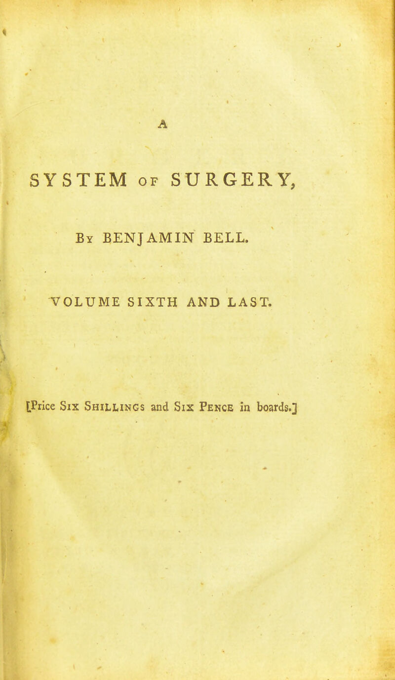 SYSTEM of SURGERY, By BENJAMIN BELL. VOLUME SIXTH AND LAST. [Price Six Shillings and Six Pence in boards.]