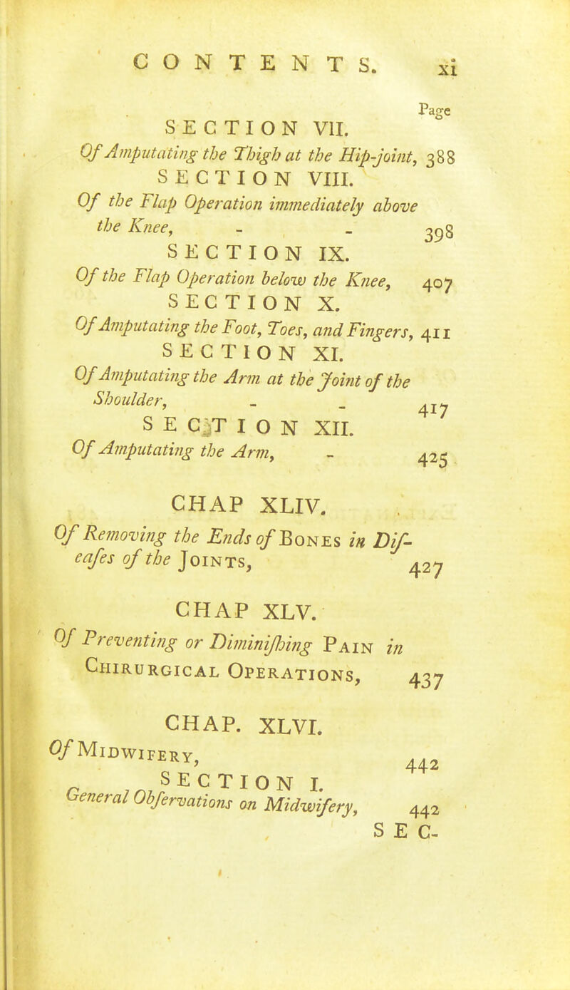 Page SECTION VII. Of Amputating the Thigh at the Hip-joint, 388 SECTION VIII. Of the Flap Operation immediately above the Knee, - _ 398 SECTION IX. Of the Flap Operation below the Knee, 407 SECTION X. Of Amputating the Foot, Toes, and Fingers, 411 SECTION XI. Of Amputating the Arm at the Joint of the Shoulder, _ _ SECTION XII. Of Amputating the Arm, - 425 CHAP XLIV. Of Removing the Ends of Bones in Dif- eafes of the Joints,  427 CHAP XLV. Of Preventing or Diminiflmig Pain in Chirurgical Operations, 437 CHAP. XLVI. ^/MIDWIFERY, 442 r ,™,SECTI0N I- General Obfervations on Midwifery, 442