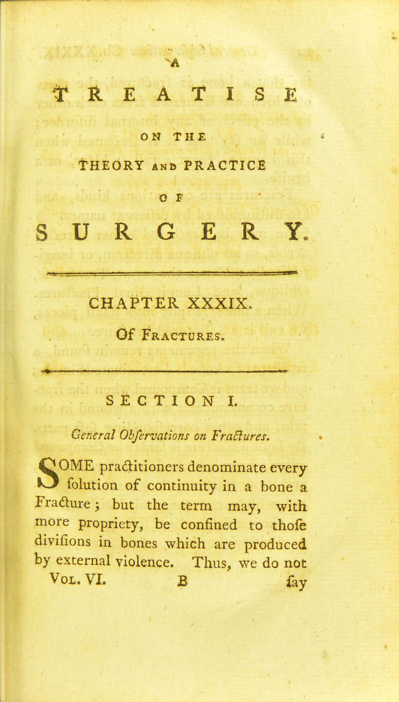 A TREATISE ON THE * THEORY and PRACTICE OF * SURGERY. CHAPTER XXXIX. Of Fractures. • - - . . .1— ■» SECTION I. General Obfervations on FraElures. SOME practitioners denominate every folution of continuity in a bone a Fradure; but the term may, with more propriety, be confined to thofe divifions in bones which are produced by external violence. Thus, we do not Vol. VI. B ftv