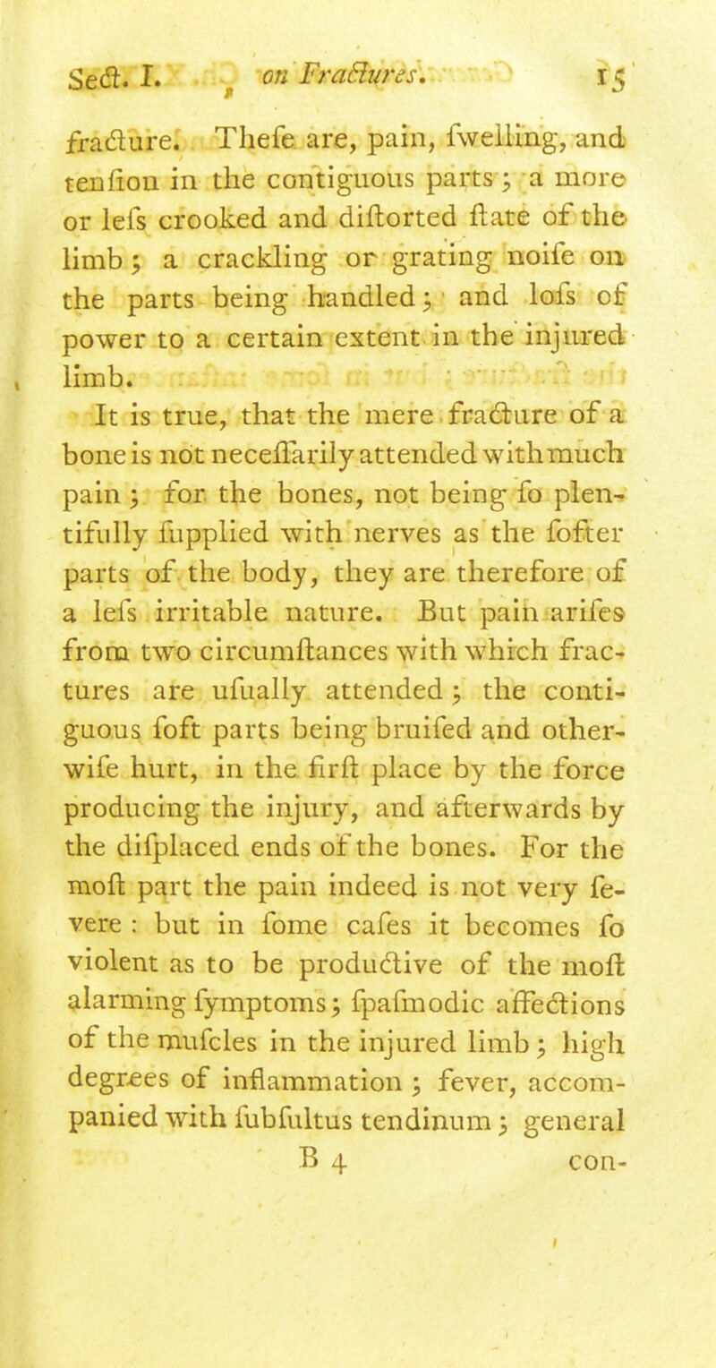 fra&ure. Thefe are, pain, fweiling, and ten lion in the contiguous parts 5 a more or leis crooked and diftorted ft ate of the limb; a crackling or grating noife on the parts being handled:, and lofs of power to a certain extent in the injured limb. It is true, that the mere fracture of a bone is not necefTarily attended with much pain ; for the bones, not being fo plen- tifully fupplied with nerves as the fofter parts of the body, they are therefore of a lefs irritable nature. But pain arifes from two circumftances with which frac- tures are ufually attended; the conti- guous foft parts being bruifed and other- wife hurt, in the firft place by the force producing the injury, and afterwards by the difplaced ends of the bones. For the moft part the pain indeed is not very fe- vere : but in fome cafes it becomes fo violent as to be productive of the moft alarming fymptoms; fpafmodic affections of the mufcles in the injured limb \ high degrees of inflammation ; fever, accom- panied with fubfultus tendinum 5 general B 4 con-