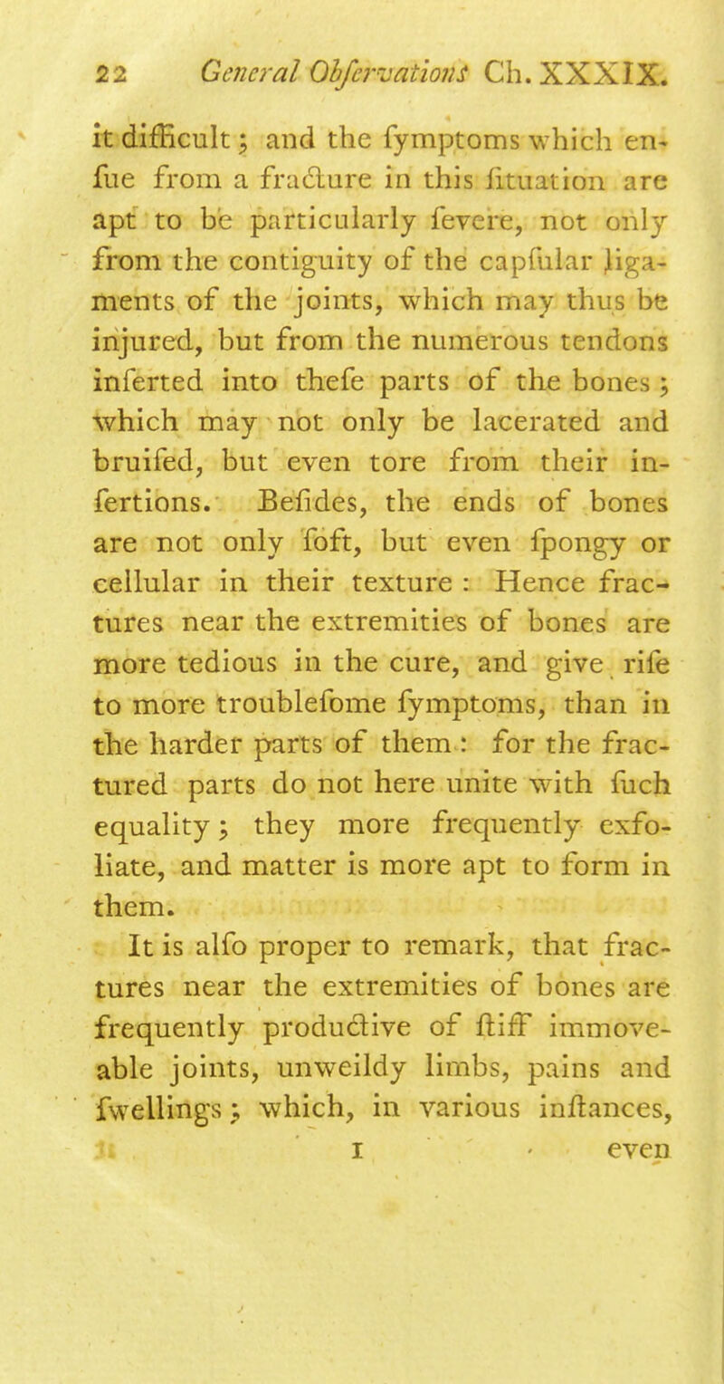 it difficult; and the fymptoms which en* fue from a fracture in this iituation are apt to he particularly fevere, not only from the contiguity of the capfular liga- ments of the joints, which may thus be injured, but from the numerous tendons inferted into thefe parts of the bones; which may not only be lacerated and bruifed, but even tore from their in- fertions. Befides, the ends of bones are not only foft, but even fpongy or cellular in their texture : Hence frac- tures near the extremities of bones are more tedious in the cure, and give rife to more troublefome fymptoms, than in the harder parts of them: for the frac- tured parts do not here unite with fuch equality; they more frequently exfo- liate, and matter is more apt to form in them. It is alfo proper to remark, that frac- tures near the extremities of bones are frequently productive of ftifT immove- able joints, unweildy limbs, pains and fwellings ; which, in various inftances, I - even