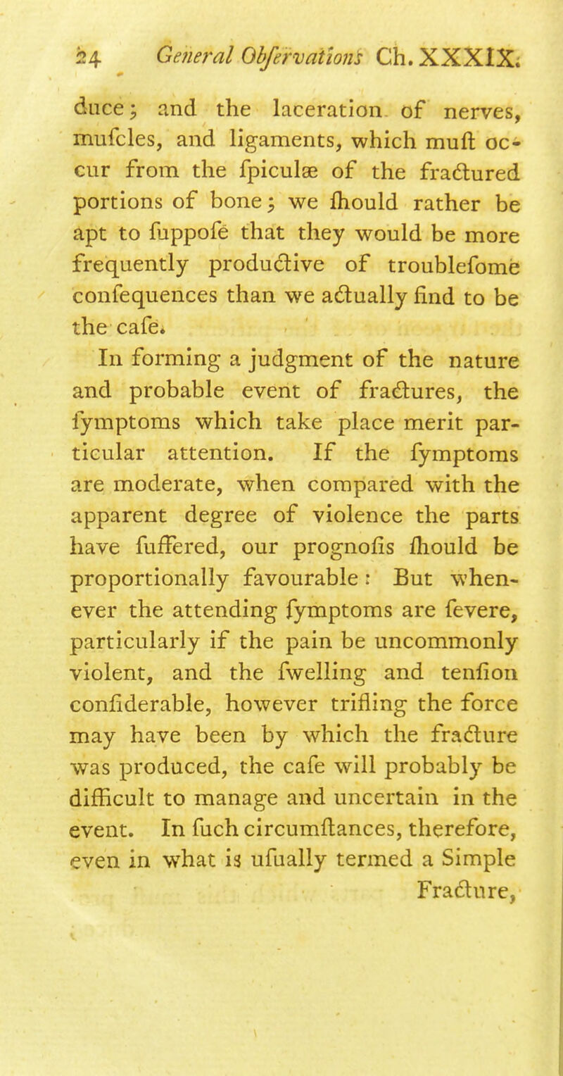 Alice} iind the laceration of nerves, mufcles, and ligaments, which muft oc- cur from the fpiculse of the fractured portions of bone; we mould rather be apt to fuppofe that they would be more frequently productive of troublefome confequences than we actually find to be the cafe. In forming a judgment of the nature and probable event of fractures, the fymptoms which take place merit par- ticular attention. If the fymptoms are moderate, when compared with the apparent degree of violence the parts have fufFered, our prognofis mould be proportionally favourable r But when- ever the attending fymptoms are fevere, particularly if the pain be uncommonly violent, and the fwelling and tenfion confiderable, however trifling the force may have been by which the fracture was produced, the cafe will probably be difficult to manage and uncertain in the event. In fuch circumftances, therefore, even in what is ufually termed a Simple Fracture,