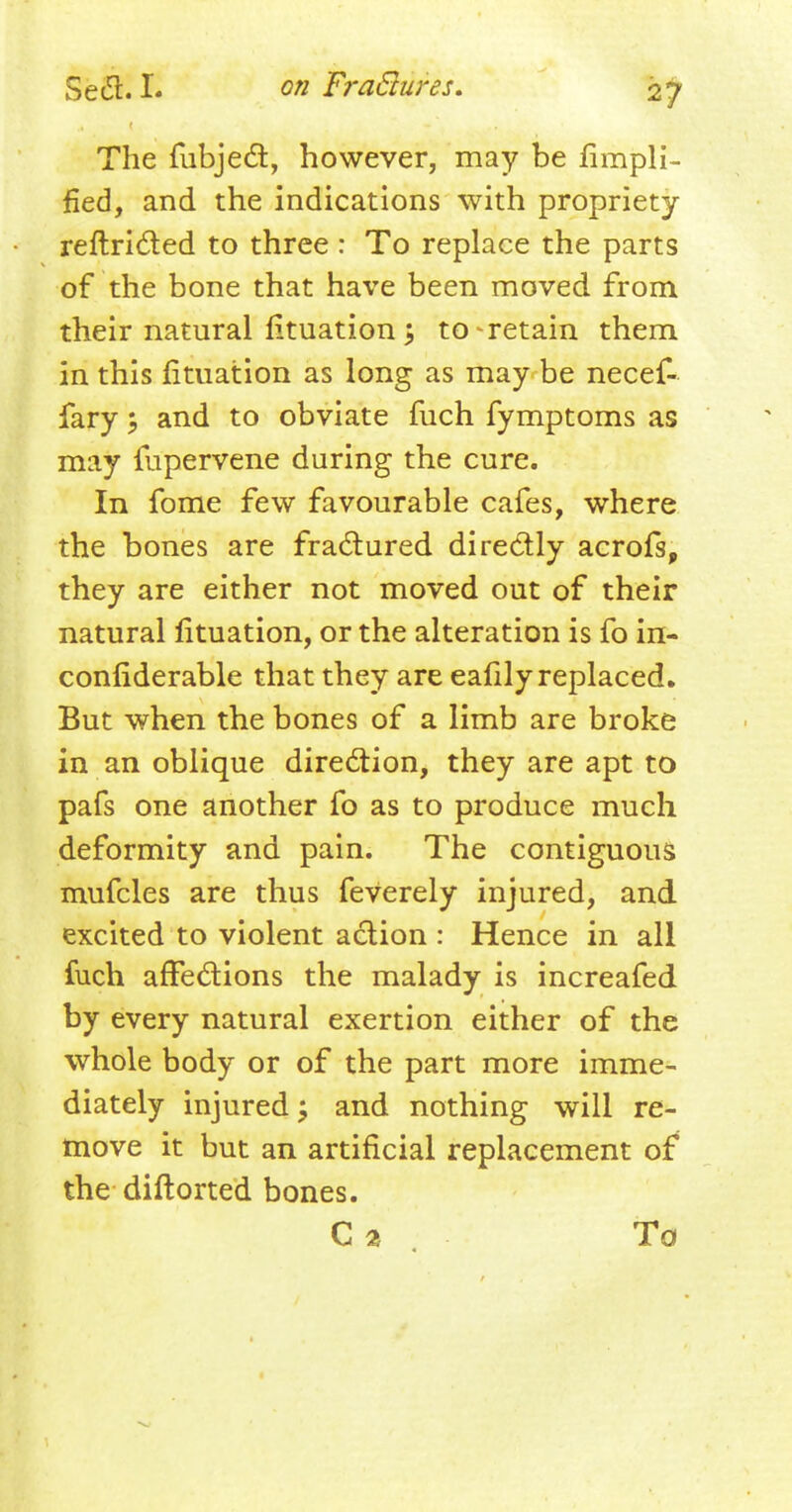 The fubject, however, may be Ampli- fied, and the indications with propriety reftricted to three : To replace the parts of the bone that have been moved from their natural fituation j to-retain them in this fituation as long as may be necef- fary; and to obviate fuch fymptoms as may fupervene during the cure. In fome few favourable cafes, where the bones are fractured directly acrofs, they are either not moved out of their natural fituation, or the alteration is fo in- confiderable that they are eafily replaced. But when the bones of a limb are broke in an oblique direction, they are apt to pafs one another fo as to produce much deformity and pain. The contiguous mufcles are thus feverely injured, and excited to violent action : Hence in all fuch affections the malady is increafed by every natural exertion either of the whole body or of the part more imme- diately injured; and nothing will re- move it but an artificial replacement of the diftorted bones. C a To