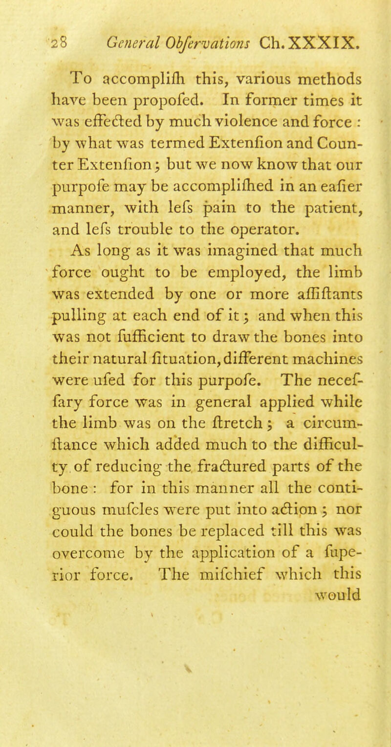 To accomplifh this, various methods have been propofed. In former times it was effected by much violence and force : by what was termed Extension and Coun- ter Extenfion; but we now know that our purpofe may be accomplifhed in an eafier manner, with lefs pain to the patient, and lefs trouble to the operator. As long as it was imagined that much force ought to be employed, the limb was extended by one or more afliftants pulling at each end of it; and when this was not fufBcient to draw the bones into their natural fituation, different machines were ufed for this purpofe. The necef- fary force was in general applied while the limb was on the rtretch; a circum- ftance which added much to the difficul- ty of reducing the fractured parts of the bone : for in this manner all the conti- guous mufcles were put into action 5 nor could the bones be replaced till this was overcome by the application of a fupe- rior force. The mifchief which this ^vould