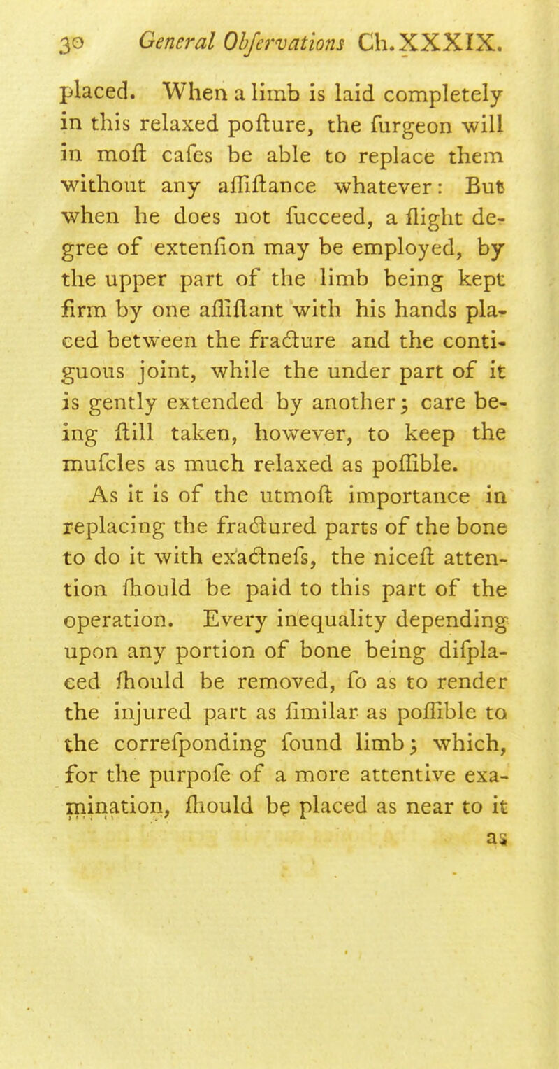 placed. When a limb is laid completely in this relaxed pofture, the furgeon will in molt cafes be able to replace them without any afliftance whatever: But when he does not fucceed, a flight de- gree of extenfion may be employed, by the upper part of the limb being kept firm by one aniflant with his hands pla- ced between the fracture and the conti- guous joint, while the under part of it is gently extended by another; care be- ing Hill taken, however, to keep the mufcles as much relaxed as poffible. As it is of the utmoft importance in replacing the fractured, parts of the bone to do it with ex'actnefs, the niceft atten- tion mould be paid to this part of the operation. Every inequality depending upon any portion of bone being difpla- eed mould be removed, fo as to render the injured, part as fimilar as poffible to the correfponding found limb; which, for the purpofe of a more attentive exa- mination, mould be placed as near to it as