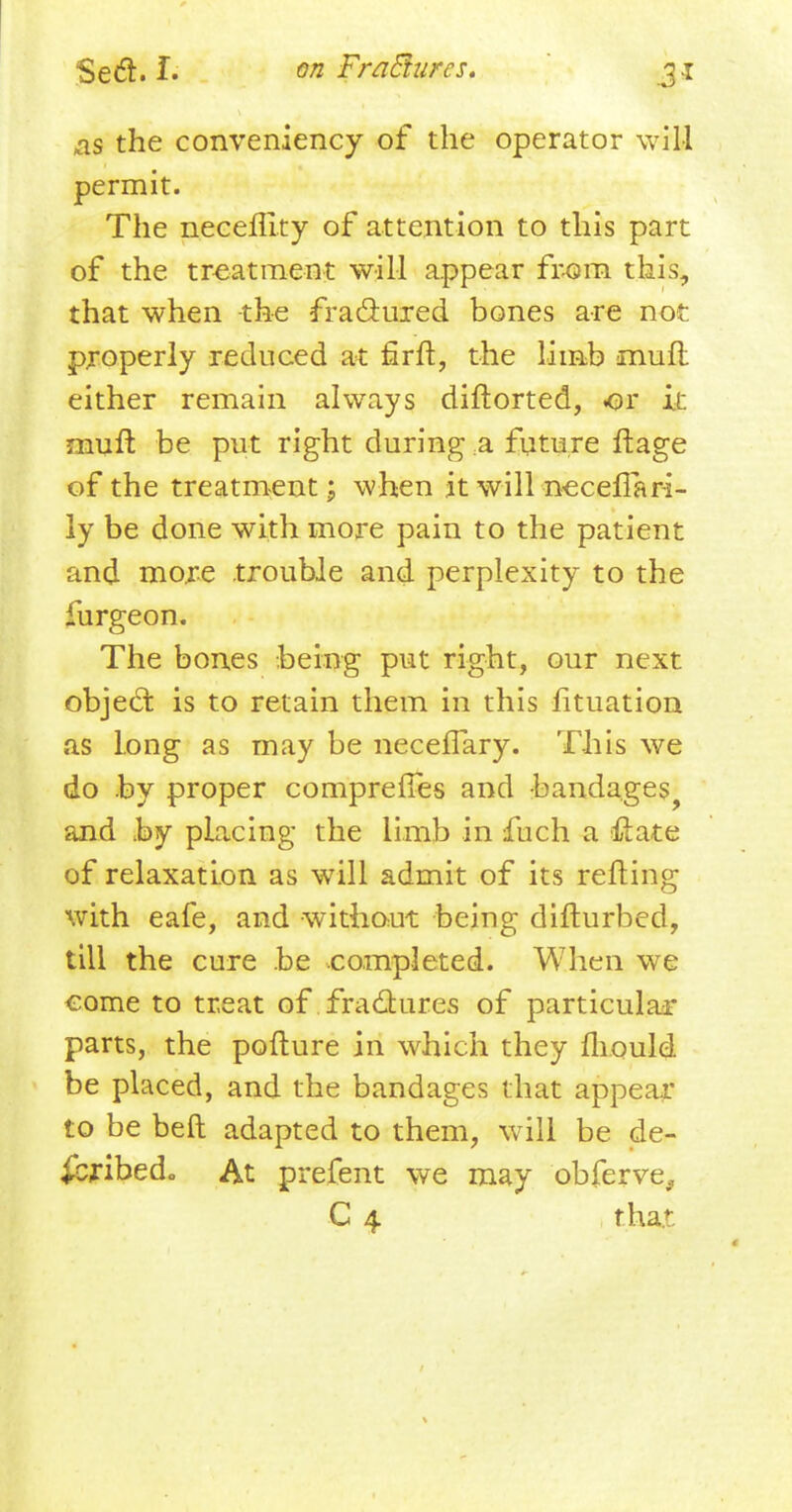 as the conveniency of the operator will permit. The neceffity of attention to this part of the treatment will appear from this, that when the fractured bones are not properly reduced at flrft:, the limb muft either remain always diftorted, or it muft be put right during a future ftage of the treatment; when it will neceffari- ly be done with more pain to the patient and more trouble and perplexity to the furgeon. The bones being put right, our next object is to retain them in this fituation as long as may be necelfary. This we do by proper compreffes and bandages and by placing the limb in fuch a &ate of relaxation as will admit of its refting with eafe, and without being difturbed, till the cure be completed. When we come to treat of fractures of particular parts, the pofture in which they mould be placed, and the bandages that appear to be belt adapted to them, will be de- scribed., At prefent we may obferve^ C 4 that