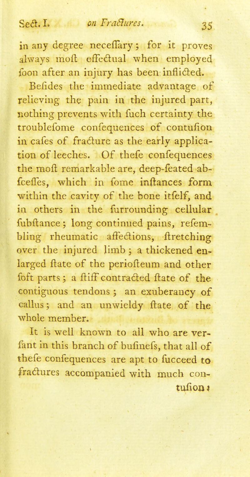 in any degree neceflaryfor it proves always moft effectual when employee! foon after an injury has been inflicted. Beftdes the immediate advantage of relieving the pain in the injured part, nothing prevents with fuch certainty the troublefome confequences of contufion in cafes of fracture as the early applica- tion of leeches. Of thefe confequences the moft remarkable are, deep-feated ab- fcefles, which in fome inftances form within the cavity of the bone itfelf, and in others in the furrounding cellular fubftance \ long continued pains, refem- bling rheumatic affections, ftretching over the injured limb; a thickened en- larged ftate of the periofteum and other foft parts; a ftiff contracted ftate of the contiguous tendons ; an exuberancy of callus 5 and an unwieldy ftate of the whole member. It is well known to all who are ver- f'ant in this branch of bufinefs, that all of thefe confequences are apt to fucceed to fractures accompanied with much con- tuft on 4