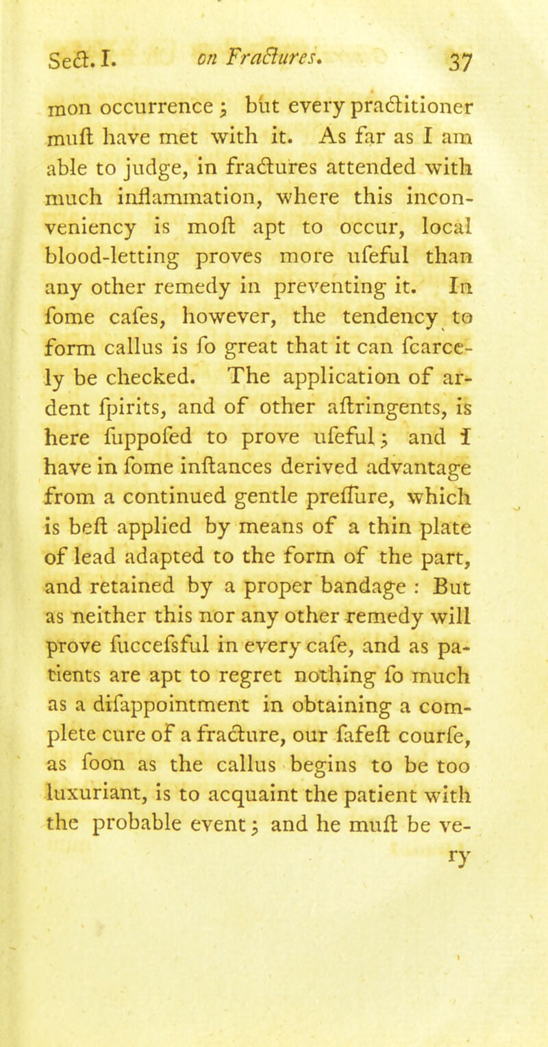 mon occurrence \ but every practitioner mult have met with it. As far as I am able to judge, in fractures attended with much inflammation, where this incon- veniency is moft apt to occur, local blood-letting proves more ufeful than any other remedy in preventing it. In fome cafes, however, the tendency to form callus is fo great that it can fcarce- ly be checked. The application of ar- dent fpirits, and of other aflringents, is here fuppofed to prove ufeful; and i have in fome inftances derived advantage from a continued gentle preflure, which is beft applied by means of a thin plate of lead adapted to the form of the part, and retained by a proper bandage : But as neither this nor any other remedy will prove fuccefsful in every cafe, and as pa- tients are apt to regret nothing fo much as a difappomtment in obtaining a com- plete cure of a fracture, our fafeft courfe, as foon as the callus begins to be too luxuriant, is to acquaint the patient with the probable event; and he muft be ve- ry 1